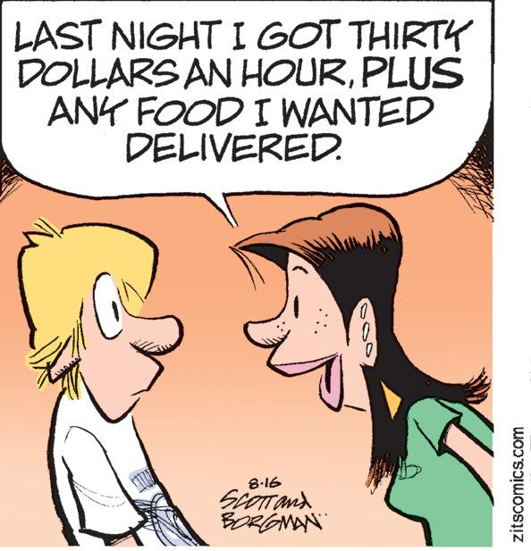 Sharing OCR: LAST NIGHT I GOT THIRTY DOLLARS AN HOURPLUS ANY FOOD I WANTED DELIVERED. 8.16 SCOTT AND BORGMAN 0 zitscomics.com LAST NIGHT I GOT THIRTY DOLLARS AN HOURPLUS ANY FOOD I WANTED DELIVERED . 8.16 SCOTT AND BORGMAN 0 zitscomics.com