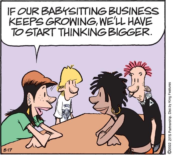 Organism OCR: IF OUR BABYSITTING BUSINESS KEEPS GROWINGWE'LL HAVE TO START THINKING BIGGER. 8-17 ?2022 ZITS Partnership. Dist. by King Features IF OUR BABYSITTING BUSINESS KEEPS GROWINGWE'LL HAVE TO START THINKING BIGGER . 8-17 ?2022 ZITS Partnership . Dist . by King Features