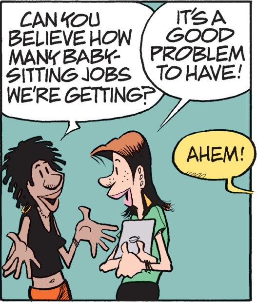 Organism OCR: IT'S A GOOD PROBLEM TO HAVE! CAN YOU BELIEVE HOW MANY BABY- SITTING JOBS WE'RE GETTING? AHEM! IT'S A GOOD PROBLEM TO HAVE ! CAN YOU BELIEVE HOW MANY BABY SITTING JOBS WE'RE GETTING ? AHEM !