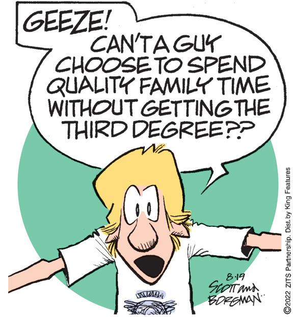 Organism OCR: GEEZE! CAN'TA GUY CHOOSE TO SPEND QUALITY FAMILY TIME WITHOUT GETTING THE THIRD DEGREE?? wmen 8.19 SCOTT AND BOREMAN ?2022 ZITS Partnership. Dist. by King Features GEEZE ! CAN'TA GUY CHOOSE TO SPEND QUALITY FAMILY TIME WITHOUT GETTING THE THIRD DEGREE ?? wmen 8.19 SCOTT AND BOREMAN ?2022 ZITS Partnership . Dist . by King Features