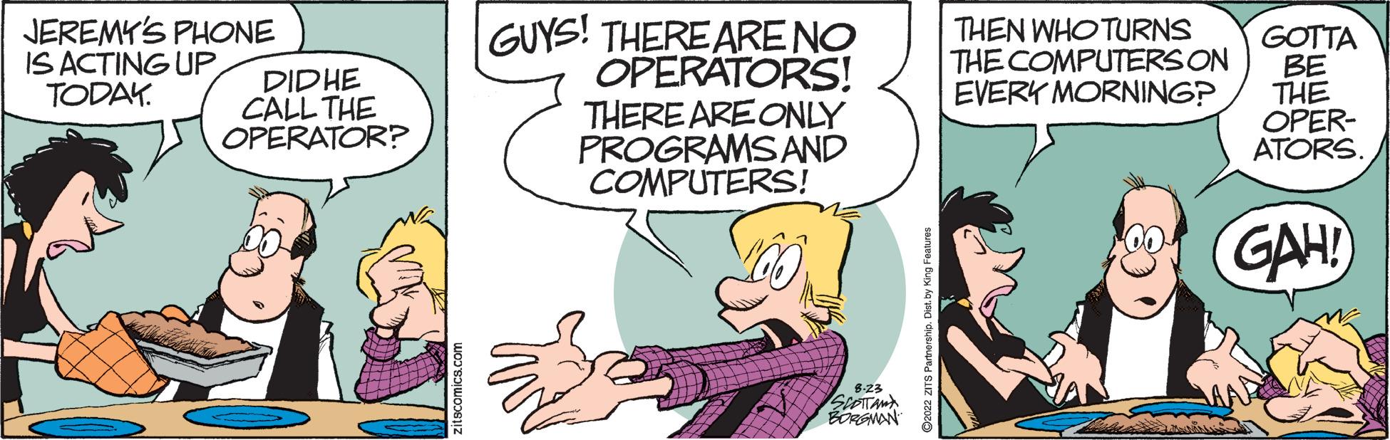 Happy OCR: JEREMY'S PHONE IS ACTING UP TODAY. DIDHE CALL THE OPERATOR? itscomics.com GUYS! THERE ARE NO OPERATORS! THERE ARE ONLY PROGRAMS AND COMPUTERS! SCOITAN BORGMAN THEN WHO TURNS THE COMPUTERS ON EVERY MORNING? GOTTA BE THE OPER- ATORS. GAH! JEREMY'S PHONE IS ACTING UP TODAY . DIDHE CALL THE OPERATOR ? itscomics.com GUYS ! THERE ARE NO OPERATORS ! THERE ARE ONLY PROGRAMS AND COMPUTERS ! SCOITAN BORGMAN THEN WHO TURNS THE COMPUTERS ON EVERY MORNING ? GOTTA BE THE OPER ATORS . GAH !
