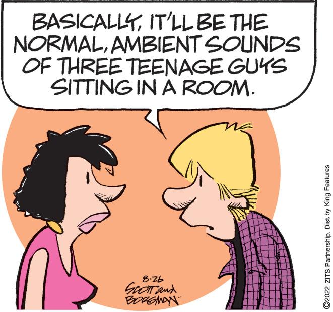 Human OCR: BASICALLYIT'LL BE THE NORMALAMBIENT SOUNDS OF THREE TEENAGE GUYS SITTING IN A ROOM. 8.26 SCOTT and BORGMAN ?2022 ZITS Partnership. Dist. by King Features BASICALLYIT'LL BE THE NORMALAMBIENT SOUNDS OF THREE TEENAGE GUYS SITTING IN A ROOM . 8.26 SCOTT and BORGMAN ?2022 ZITS Partnership . Dist . by King Features