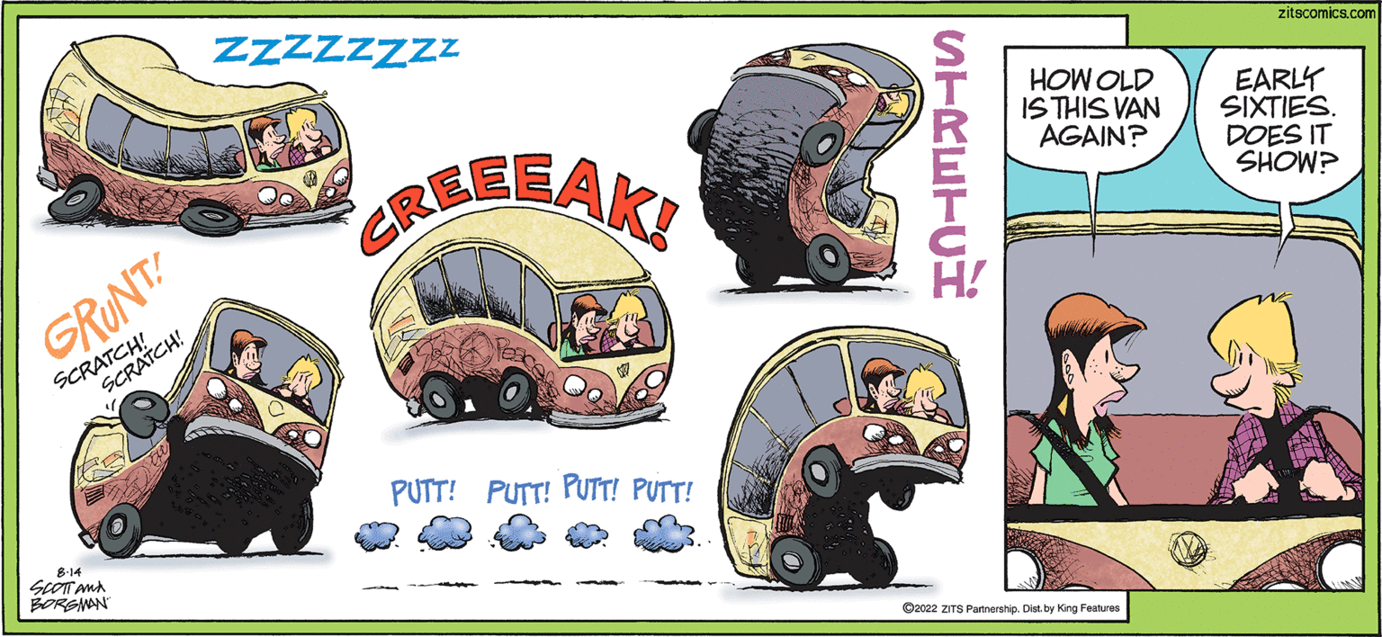 Bus OCR: GRUNT! SCRATCH! SCRATCH! 8-14 SCOTT AND BORGMAN ZZZZZZZZ REEEAKI PUTT! PUTT! PUTT! PUTT! STRETCH HOW OLD IS THIS VAN AGAIN? ?2022 ZITS Partnership. Dist. by King Features zitscomics.com EARLY SIXTIES. DOES IT SHOW? GRUNT ! SCRATCH ! SCRATCH ! 8-14 SCOTT AND BORGMAN ZZZZZZZZ REEEAKI PUTT ! PUTT ! PUTT ! PUTT ! STRETCH HOW OLD IS THIS VAN AGAIN ? ?2022 ZITS Partnership . Dist . by King Features zitscomics.com EARLY SIXTIES . DOES IT SHOW ?