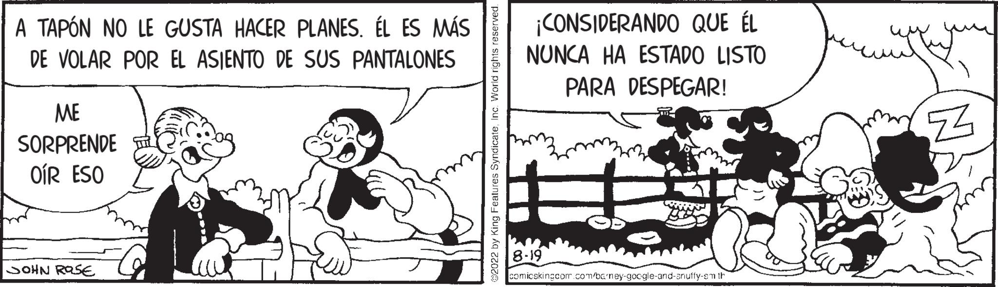 Pleased OCR: A TAPÓN NO LE GUSTA HACER PLANES. ÉL ES MÁS DE VOLAR POR EL ASIENTO DE SUS PANTALONES ME SORPRENDE OÍR ESO JOHN ROSE ¡CONSIDERANDO QUE ÉL NUNCA HA ESTADO LISTO PARA DESPEGAR! 8-19 Com Ba comicsking.com.com/barney-google-and-anufty-sm th Z A TAPÓN NO LE GUSTA HACER PLANES . ÉL ES MÁS DE VOLAR POR EL ASIENTO DE SUS PANTALONES ME SORPRENDE OÍR ESO JOHN ROSE ¡ CONSIDERANDO QUE ÉL NUNCA HA ESTADO LISTO PARA DESPEGAR ! 8-19 Com Ba comicsking.com.com/barney-google-and-anufty-sm th Z