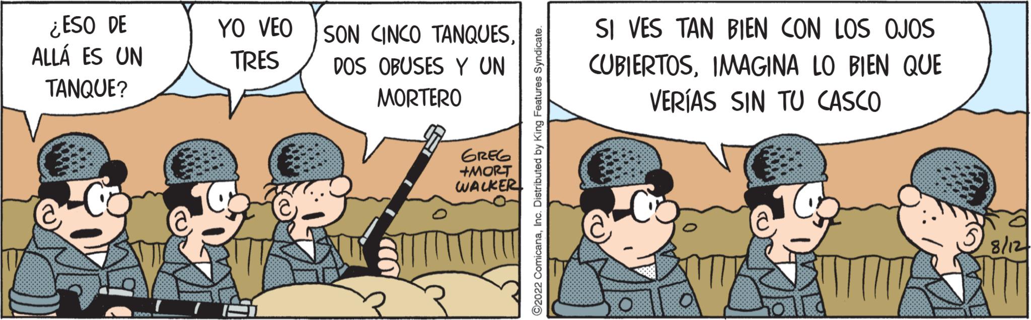 Conversation OCR: ¿ESO DE ALLÁ ES UN TANQUE? YO VEO TRES SON CINCO TANQUESDOS OBUSES Y UN MORTERO GREG +MORT WALKER ComicanaInc. Distributed by SI VES TAN BIEN CON LOS OJOS CUBIERTOSIMAGINA LO BIEN QUE VERÍAS SIN TU CASCO ¿ ESO DE ALLÁ ES UN TANQUE ? YO VEO TRES SON CINCO TANQUESDOS OBUSES Y UN MORTERO GREG + MORT WALKER ComicanaInc. Distributed by SI VES TAN BIEN CON LOS OJOS CUBIERTOSIMAGINA LO BIEN QUE VERÍAS SIN TU CASCO