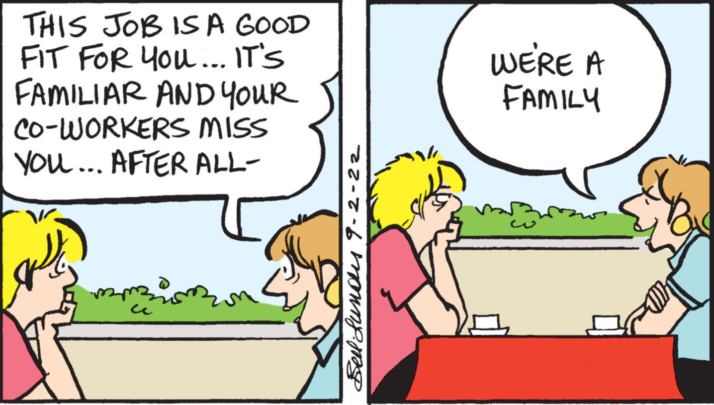 Art OCR: THIS JOB IS A GOOD FIT FOR YOU... IT'S FAMILIAR AND YOUR CO-WORKERS MISS YOU... AFTER ALL- Bell Lundes 9-2-22 WE'RE A FAMILY THIS JOB IS A GOOD FIT FOR YOU ... IT'S FAMILIAR AND YOUR CO - WORKERS MISS YOU ... AFTER ALL Bell Lundes 9-2-22 WE'RE A FAMILY
