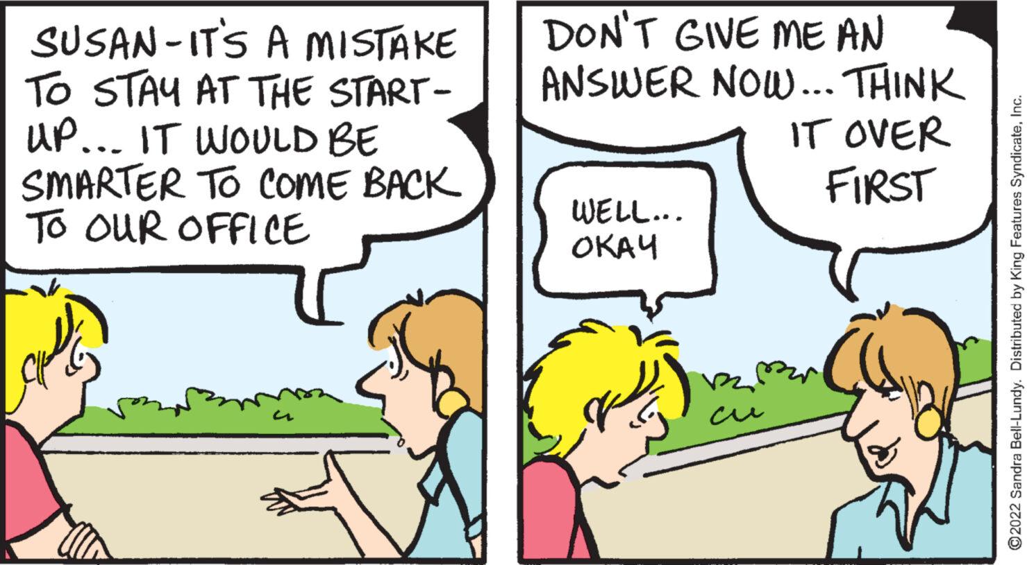 Happy OCR: SUSAN-IT'S A MISTAKE TO STAY AT THE START- UP... IT WOULD BE SMARTER TO COME BACK TO OUR OFFICE A DON'T GIVE ME AN ANSWER NOW... THINK IT OVER FIRST WELL... ???? ?2022 Sandra Bell-Lundy. Distributed by King Features SyndicateInc. SUSAN - IT'S A MISTAKE TO STAY AT THE START UP ... IT WOULD BE SMARTER TO COME BACK TO OUR OFFICE A DON'T GIVE ME AN ANSWER NOW ... THINK IT OVER FIRST WELL ... ???? ?2022 Sandra Bell - Lundy . Distributed by King Features Syndicate