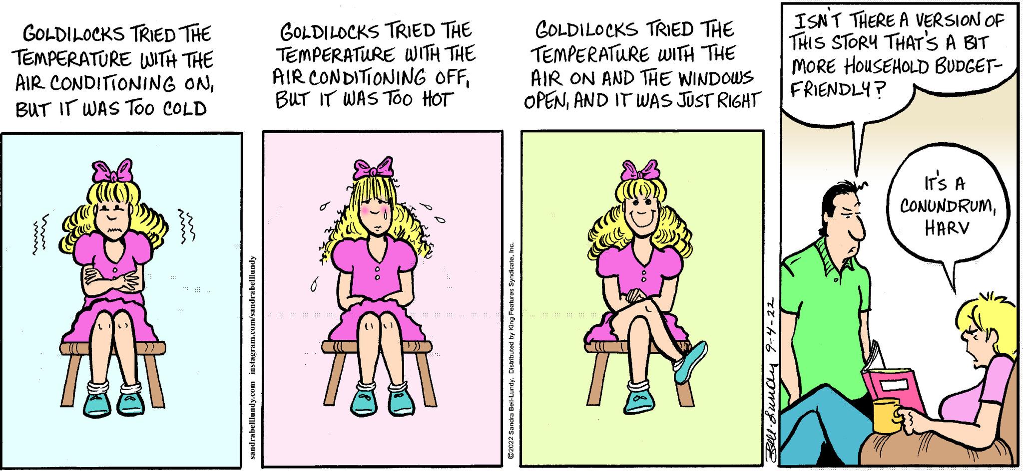 Font OCR: GOLDILOCKS TRIED THE TEMPERATURE WITH THE AIR CONDITIONING ONBUT IT WAS TOO COLD ww GOLDILOCKS TRIED THE TEMPERATURE WITH THE AIR CONDITIONING OFFBUT IT WAS TOO HOT C M stibuled by King Feat GOLDILOCKS TRIED THE TEMPERATURE WITH THE AIR ON AND THE WINDOWS OPENAND IT WAS JUST RIGHT ISN'T THERE A VERSION OF THIS STORY THAT'S A BIT MORE HOUSEHOLD BUDGET- FRIENDLY? IT'S A CONUNDRUMHARV GOLDILOCKS TRIED THE TEMPERATURE WITH THE AIR CONDITIONING ONBUT IT WAS TOO COLD ww GOLDILOCKS TRIED THE TEMPERATURE WITH THE AIR CONDITIONING OFFBUT IT WAS TOO HOT C M stibuled by King Feat GOLDILOCKS TRIED THE TEMPERATURE WITH THE AIR ON AND THE WINDOWS OPENAND IT WAS JUST RIGHT ISN'T THERE A VERSION OF THIS STORY THAT'S A BIT MORE HOUSEHOLD BUDGET FRIENDLY ? IT'S A CONUNDRUM