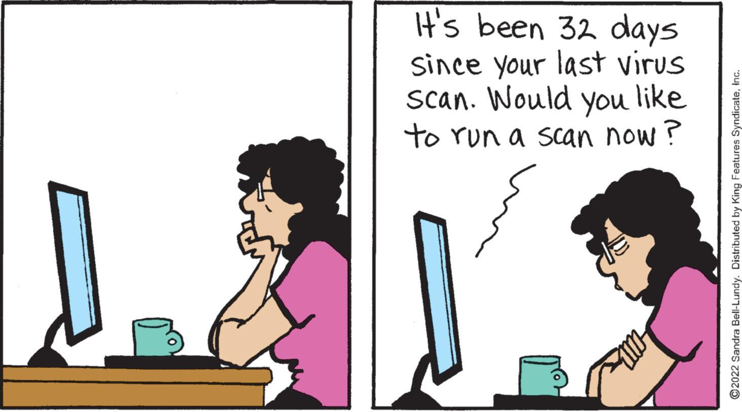 Peripheral OCR: It's been 32 days since your last virus scan. Would you like to run a scan now? ?2022 Sandra Bell-Lundy. Distributed by King Features SyndicateIt's been 32 days since your last virus scan . Would you like to run a scan now ? ?2022 Sandra Bell - Lundy . Distributed by King Features Syndicate