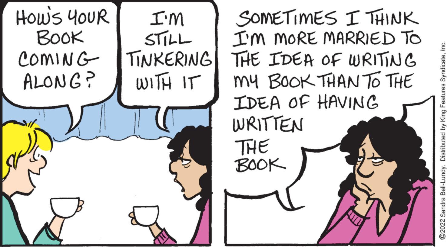 Gesture OCR: How's YOUR Book COMING ALONG? I'm STILL TINKERING WITH IT SOMETIMES I THINK I'M MORE MARRIED TO THE IDEA OF WRITING My BOOK THAN TO THE IDEA OF HAVING WRITTEN THE BOOK ?2022 Sandra Bell-Lundy. Distributed by King Features SyndicateHow's YOUR Book COMING ALONG ? I'm STILL TINKERING WITH IT SOMETIMES I THINK I'M MORE MARRIED TO THE IDEA OF WRITING My BOOK THAN TO THE IDEA OF HAVING WRITTEN THE BOOK ?2022 Sandra Bell - Lundy . Distributed by King Features Syndicate