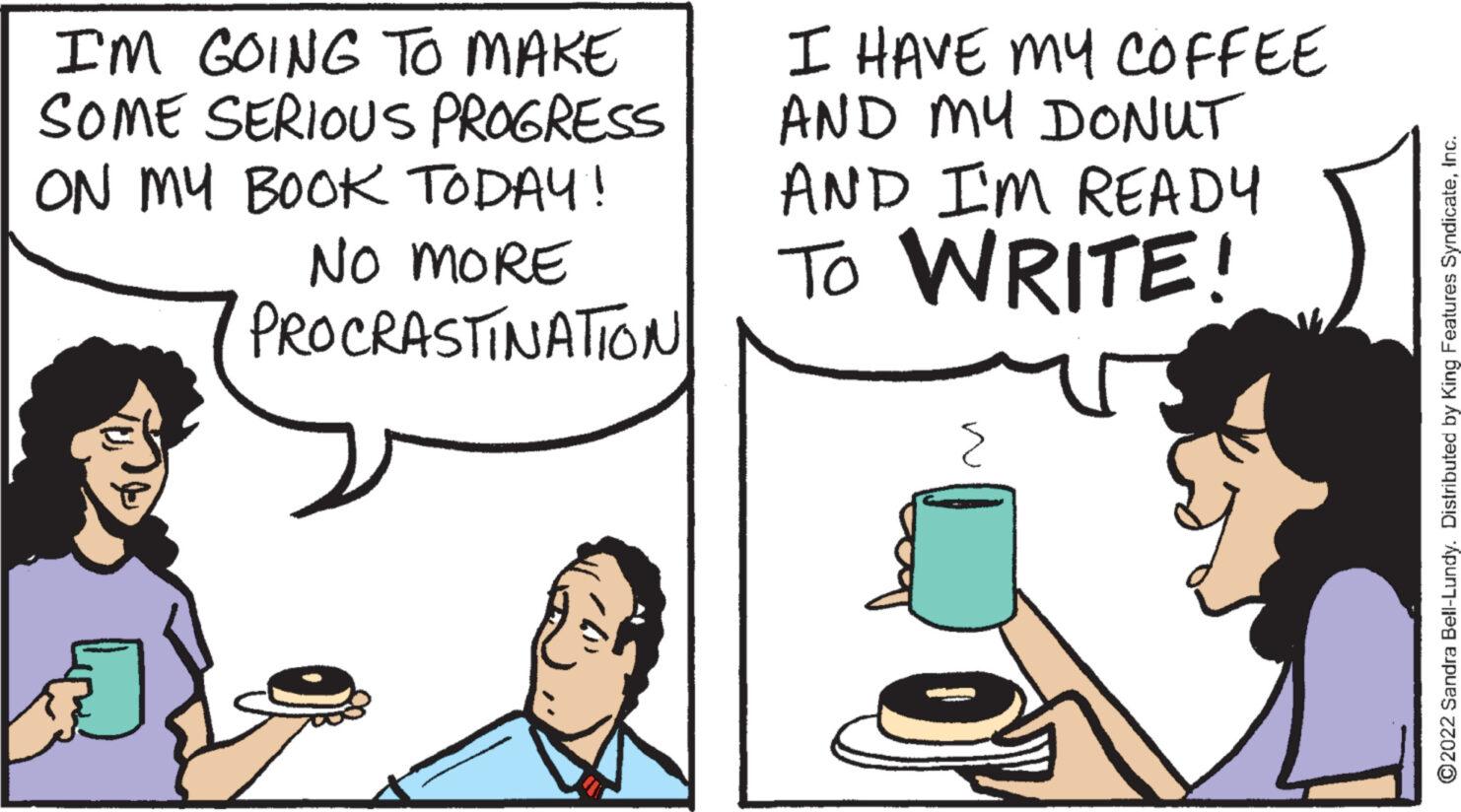 Jaw OCR: I'M GOING TO MAKE SOME SERIOUS PROGRESS ON MY BOOK TODAY! NO MORE PROCRASTINATION I HAVE MY COFFEE AND MY DONUT AND I'M READY TO WRITE! ?2022 Sandra Bell-Lundy. Distributed by King Features SyndicateInc. I'M GOING TO MAKE SOME SERIOUS PROGRESS ON MY BOOK TODAY ! NO MORE PROCRASTINATION I HAVE MY COFFEE AND MY DONUT AND I'M READY TO WRITE ! ?2022 Sandra Bell - Lundy . Distributed by King Features Syndicate