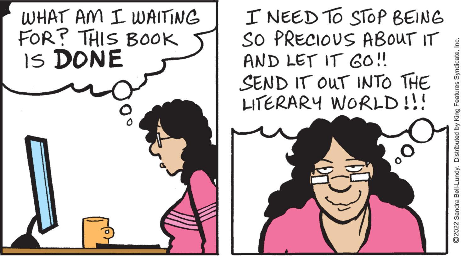 Happy OCR: WHAT AM I WAITING FOR? THIS BOOK IS DONE I NEED TO STOP BEING SO PRECIOUS ABOUT IT AND LET IT GO!! SEND IT OUT INTO THE LITERARY WORLD!!! ?2022 Sandra Bell-Lundy. Distributed by King Features SyndicateI WHAT AM I WAITING FOR ? THIS BOOK IS DONE I NEED TO STOP BEING SO PRECIOUS ABOUT IT AND LET IT GO !! SEND IT OUT INTO THE LITERARY WORLD !!! ?2022 Sandra Bell - Lundy . Distributed by King Features Syndicate