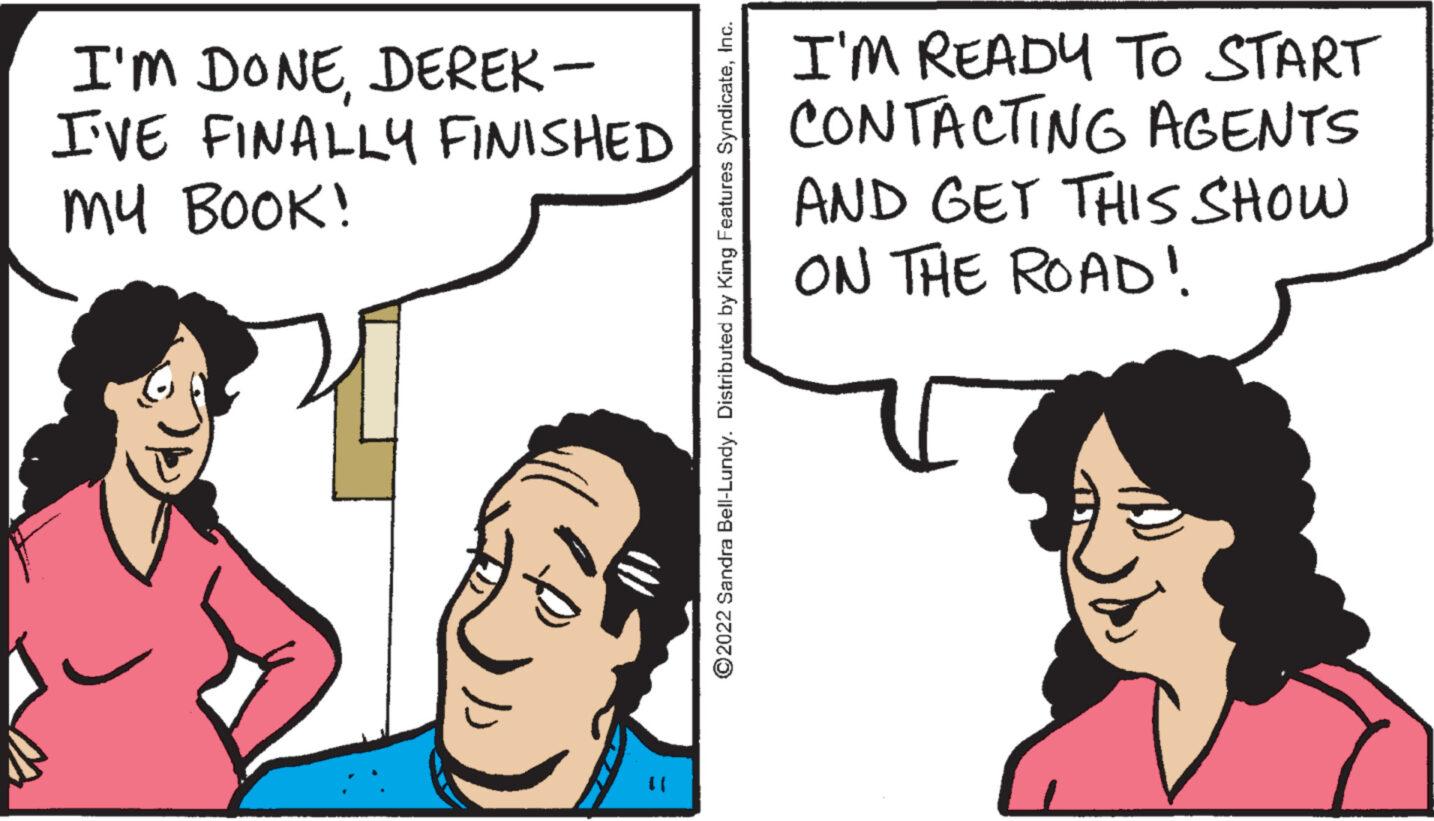 Happy OCR: I'M DONEDEREK- I'VE FINALLY FINISHED MY BOOK! (1 ?2022 Sandra Bell-Lundy. Distributed by King Features SyndicateInc. I'M READY TO START CONTACTING AGENTS AND GET THIS SHOW ON THE ROAD! I'M DONEDEREK I'VE FINALLY FINISHED MY BOOK ! ( 1 ?2022 Sandra Bell - Lundy . Distributed by King Features SyndicateInc. I'M READY TO START CONTACTING AGENTS AND GET THIS SHOW ON THE ROAD !