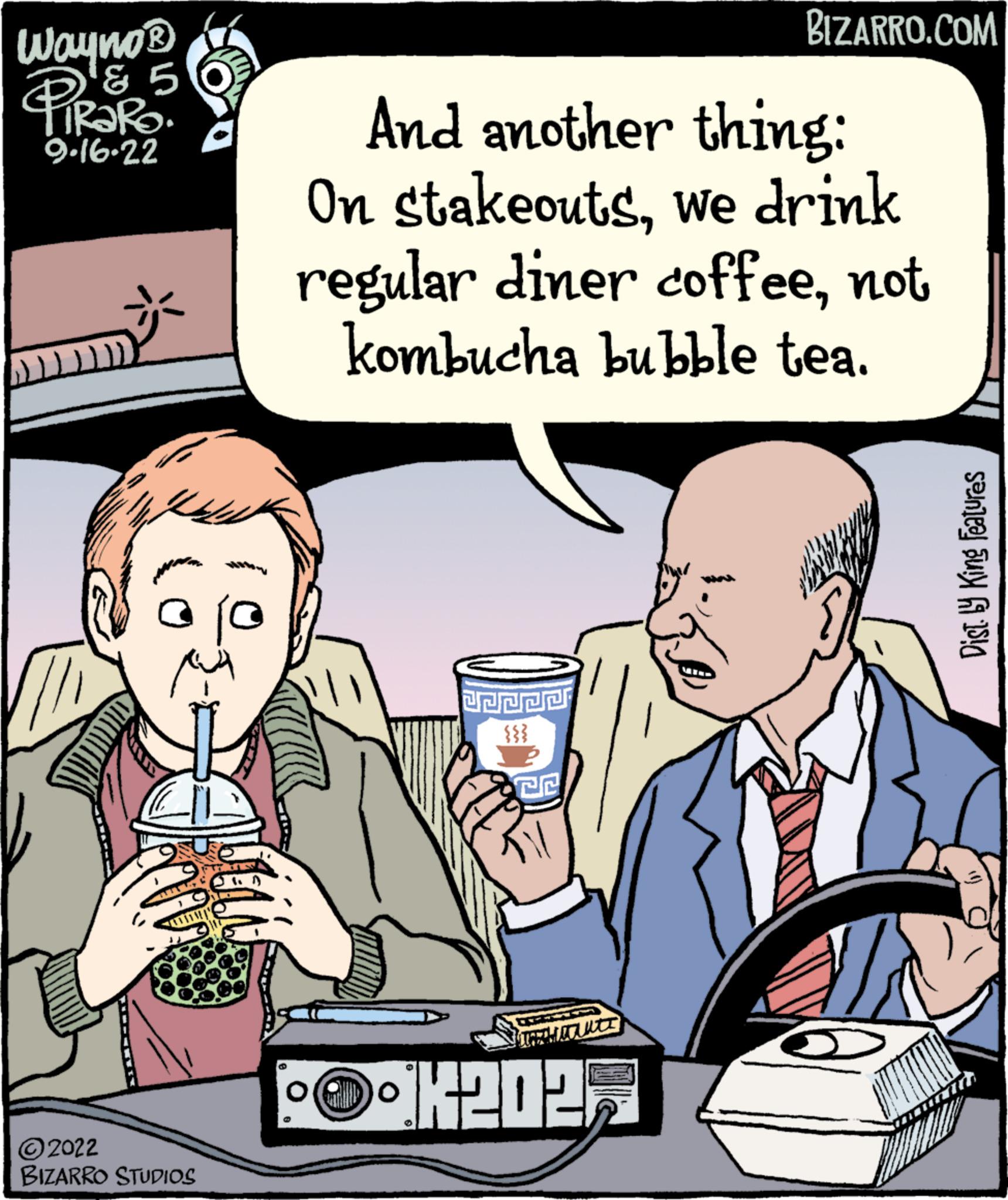 Organism OCR: Wayno? PiRaRo '? 5 9.16.22 ?2022 BIZARRO STUDIOS And another thing: On stakeoutswe drink regular diner coffeenot kombucha bubble tea. PEPPE {{} JJ P CHI BIZARRO.COM 12027 Dist.by King features Wayno? PiRaRo ' ? 5 9.16.22 ?2022 BIZARRO STUDIOS And another thing : On stakeoutswe drink regular diner coffeenot kombucha bubble tea . PEPPE { { } JJ P CHI BIZARRO.COM 12027 Dist.by King features