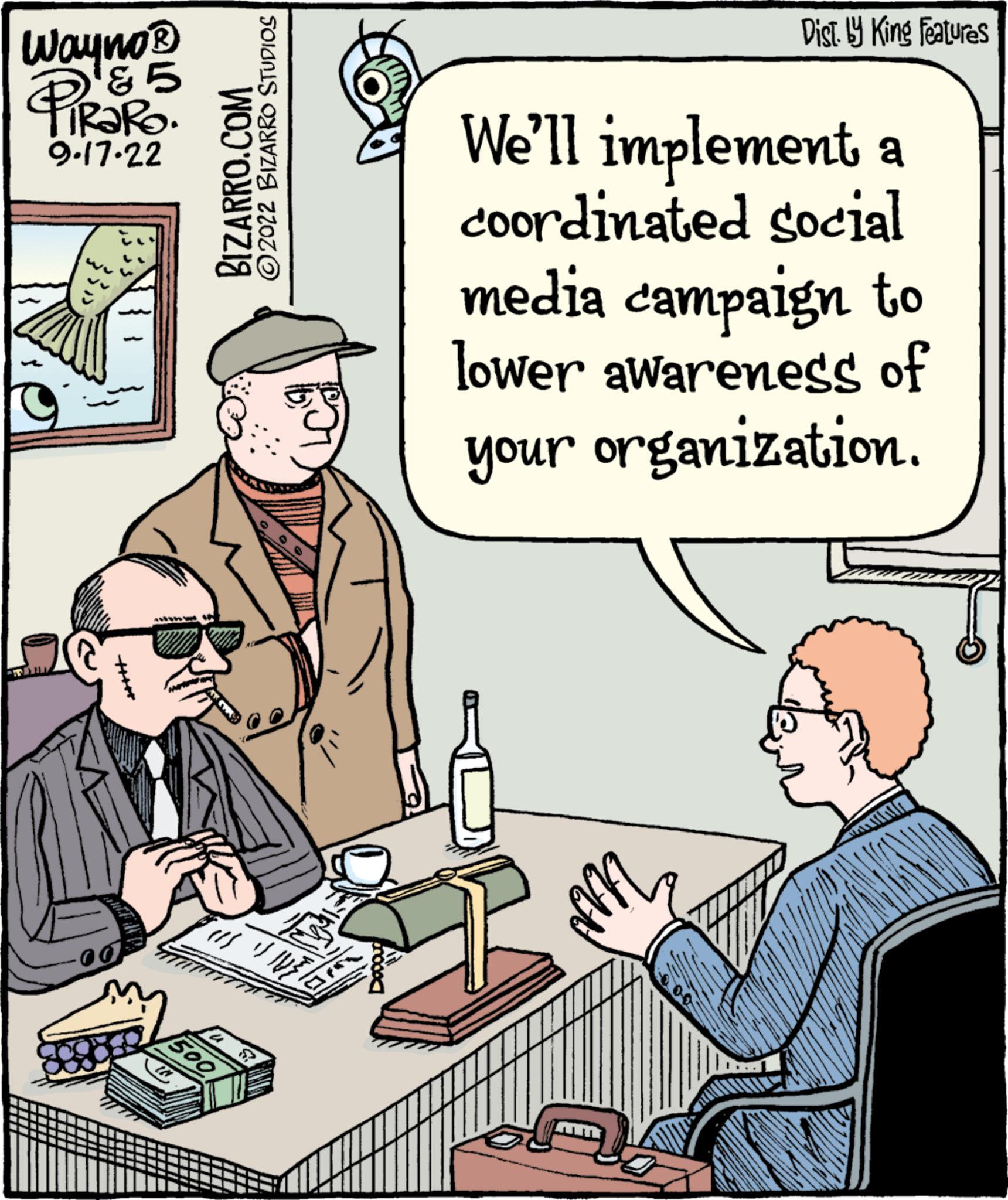 Bottle OCR: Wayno® D&5 PiRaRo. 9.17.22 BIZARRO.COM 500 2022 BIZARRO STUDIOS Dist. by King Features We'll implement a coordinated social media campaign to lower awareness of your organization. Wayno® D & 5 PiRaRo . 9.17.22 BIZARRO.COM 500 2022 BIZARRO STUDIOS Dist . by King Features We'll implement a coordinated social media campaign to lower awareness of your organization .