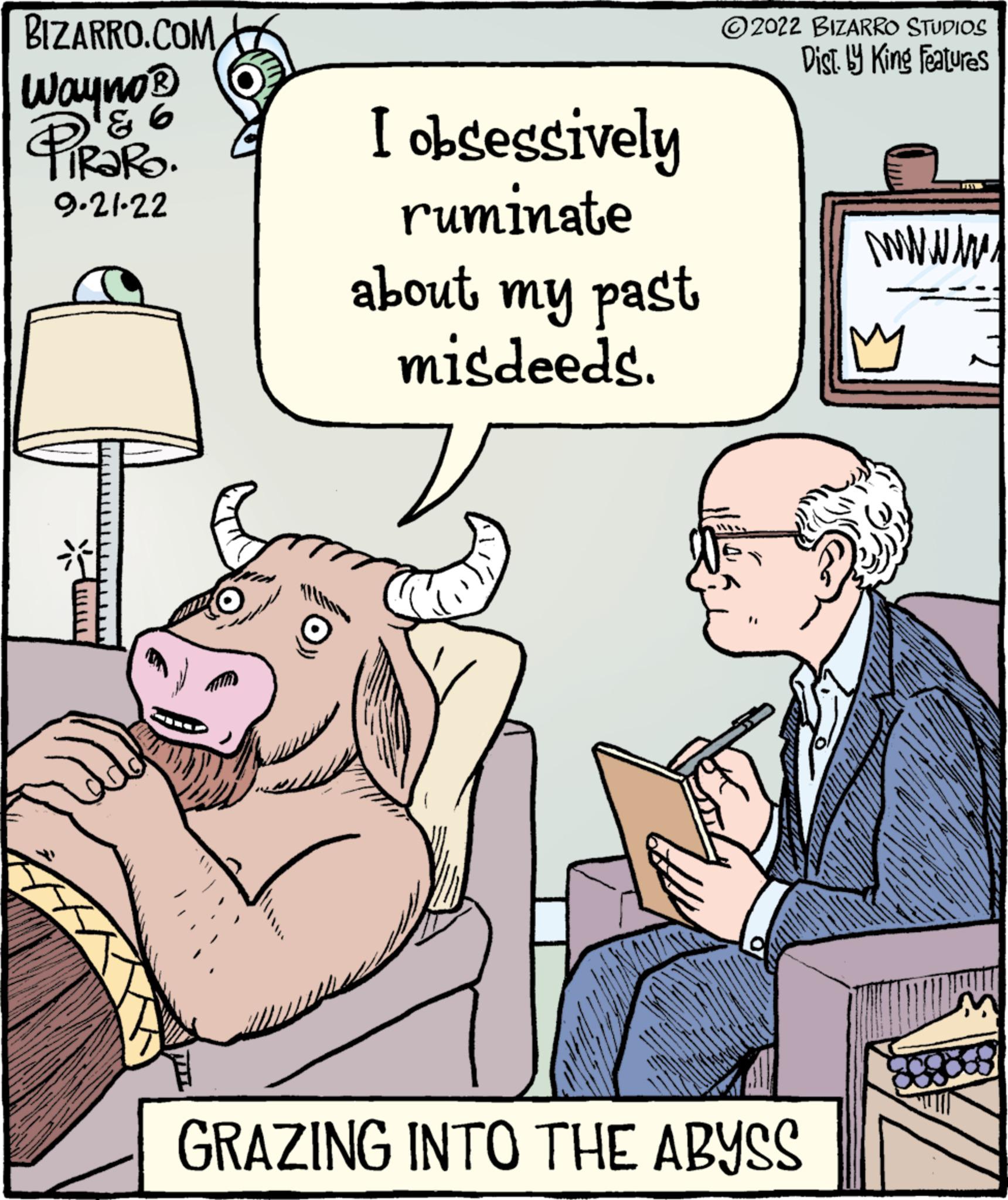 People OCR: BIZARRO.COM Wayno? ? PIRARO. 9.21-22 3 I obsessively ruminate about my past misdeeds. 2022 BIZARRO STUDIOS Dist. by King Features GRAZING INTO THE ABYSS wwwww BIZARRO.COM Wayno? ? PIRARO . 9.21-22 3 I obsessively ruminate about my past misdeeds . 2022 BIZARRO STUDIOS Dist . by King Features GRAZING INTO THE ABYSS wwwww