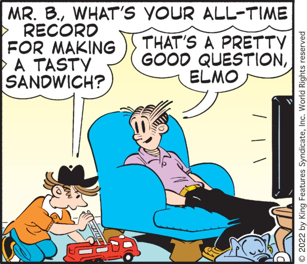 Happy OCR: MR. B.WHAT'S RECORD FOR MAKING A TASTY SANDWICH? YOUR ALL-TIME THAT'S A PRETTY GOOD QUESTIONELMO © 2022 by King Features SyndicateInc. World Rights reserved MR . B.WHAT'S RECORD FOR MAKING A TASTY SANDWICH ? YOUR ALL - TIME THAT'S A PRETTY GOOD QUESTIONELMO © 2022 by King Features SyndicateInc. World Rights reserved