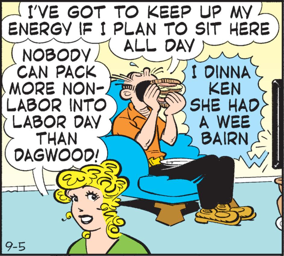 Happy OCR: I'VE GOT TO KEEP UP MY ENERGY IF I PLAN TO SIT HERE ALL DAY NOBODY/ CAN PACK MORE NON- LABOR INTO LABOR DAY THAN DAGWOOD! 9-5 (32²%2 Baz I DINNA KEN SHE HAD A WEE BAIRN I'VE GOT TO KEEP UP MY ENERGY IF I PLAN TO SIT HERE ALL DAY NOBODY / CAN PACK MORE NON LABOR INTO LABOR DAY THAN DAGWOOD ! 9-5 ( 32² % 2 Baz I DINNA KEN SHE HAD A WEE BAIRN