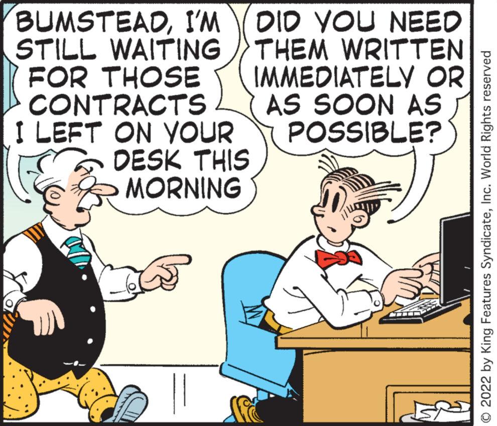 Pleased OCR: BUMSTEADI'M STILL WAITING FOR THOSE CONTRACTS I LEFT ON YOUR DESK THIS MORNING DID YOU NEED THEM WRITTEN IMMEDIATELY OR AS SOON AS POSSIBLE? © 2022 by King Features SyndicateInc. World Rights reserved BUMSTEADI'M STILL WAITING FOR THOSE CONTRACTS I LEFT ON YOUR DESK THIS MORNING DID YOU NEED THEM WRITTEN IMMEDIATELY OR AS SOON AS POSSIBLE ? © 2022 by King Features SyndicateInc. World Rights reserved