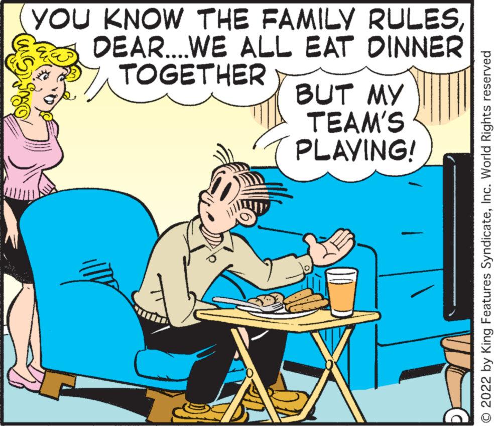 Art OCR: YOU KNOW THE FAMILY RULESDEAR....WE ALL EAT DINNER TOGETHER BUT MY TEAM'S PLAYING! © 2022 by King Features SyndicateInc. World Rights reserved YOU KNOW THE FAMILY RULESDEAR .... WE ALL EAT DINNER TOGETHER BUT MY TEAM'S PLAYING ! © 2022 by King Features SyndicateInc. World Rights reserved