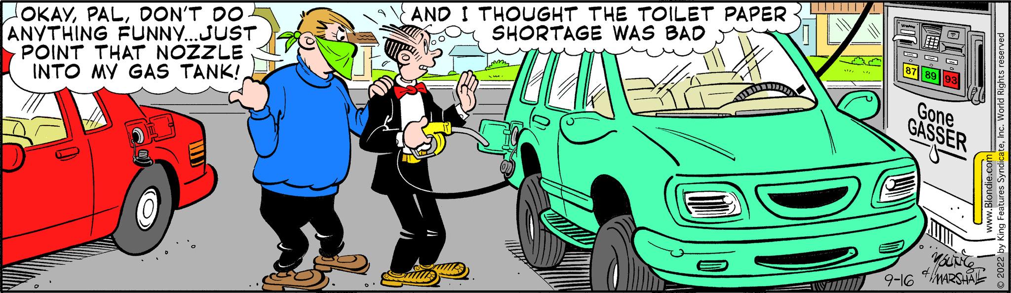 Gesture OCR: OKAYDON'T DO ANYTHING FUNNY...JUST POINT THAT NOZZLE INTO MY GAS TANK!AND I THOUGHT THE TOILET PAPER SHORTAGE WAS BAD UHUR TT. DOO Gone GASSER YOUNG 9-16 MARSHA tures SyndicateInc. World Rights Blondie.com OKAYDON'T DO ANYTHING FUNNY ... JUST POINT THAT NOZZLE INTO MY GAS TANK !AND I THOUGHT THE TOILET PAPER SHORTAGE WAS BAD UHUR TT . DOO Gone GASSER YOUNG 9-16 MARSHA tures SyndicateInc. World Rights Blondie.com
