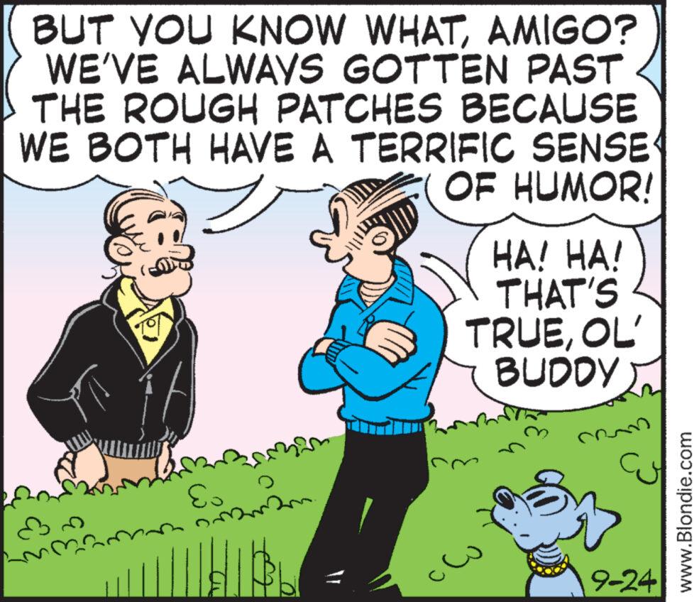Gesture OCR: BUT YOU KNOW WHATAMIGO? WE'VE ALWAYS GOTTEN PAST THE ROUGH PATCHES BECAUSE WE BOTH HAVE A TERRIFIC SENSE OF HUMOR! Es HA! HA! THAT'S TRUEOL' BUDDY 9-24 www.Blondie.com BUT YOU KNOW WHATAMIGO ? WE'VE ALWAYS GOTTEN PAST THE ROUGH PATCHES BECAUSE WE BOTH HAVE A TERRIFIC SENSE OF HUMOR ! Es HA ! HA ! THAT'S TRUEOL ' BUDDY 9-24 www.Blondie.com