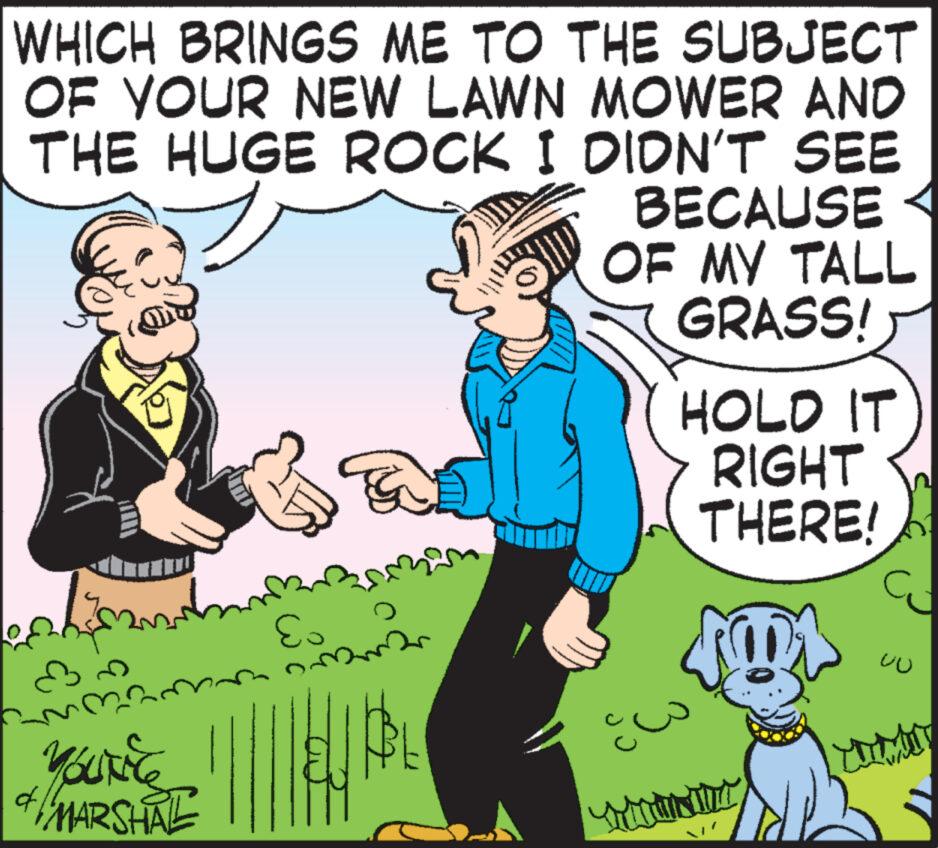 Font OCR: WHICH BRINGS ME TO THE SUBJECT OF YOUR NEW LAWN MOWER AND THE HUGE ROCK I DIDN'T SEE BECAUSE OF MY TALL GRASS! & YOUNE MARSHAL Es Fa Dor HOLD IT RIGHT THERE! 101 UU WHICH BRINGS ME TO THE SUBJECT OF YOUR NEW LAWN MOWER AND THE HUGE ROCK I DIDN'T SEE BECAUSE OF MY TALL GRASS ! & YOUNE MARSHAL Es Fa Dor HOLD IT RIGHT THERE ! 101 UU