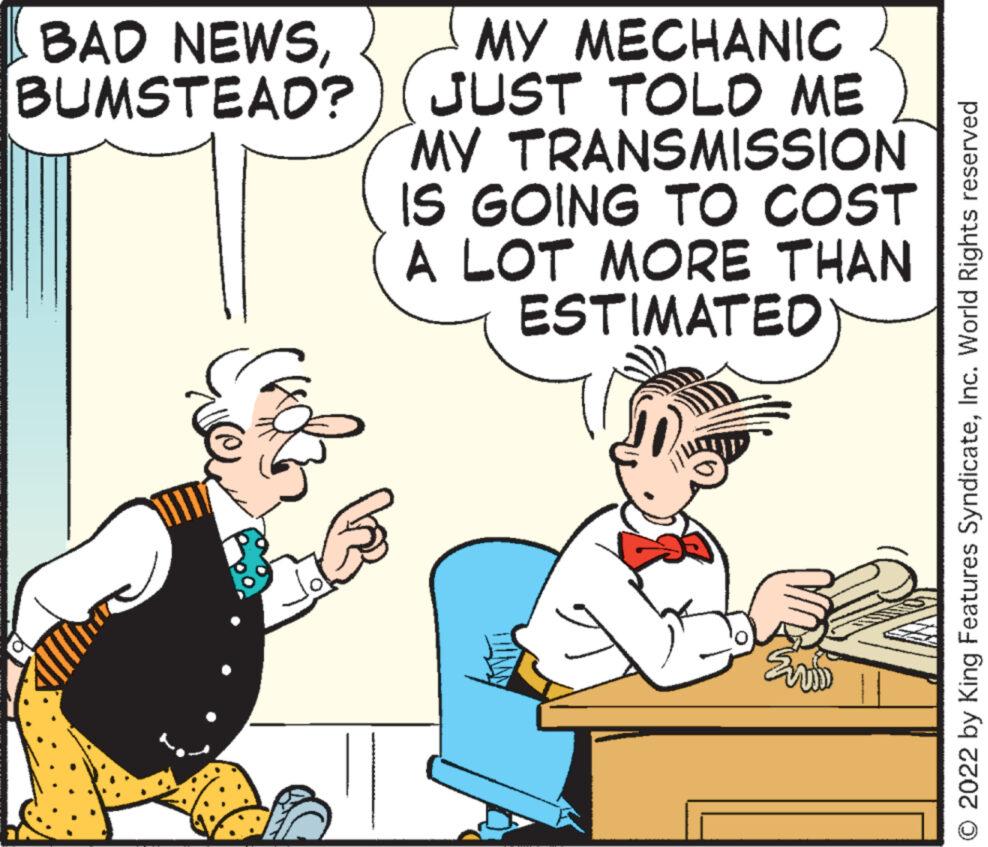 Mammal OCR: BAD NEWSBUMSTEAD? MY MECHANIC JUST TOLD ME MY TRANSMISSION IS GOING TO COST A LOT MORE THAN ESTIMATED Eviw © 2022 by King Features SyndicateInc. World Rights reserved BAD NEWSBUMSTEAD ? MY MECHANIC JUST TOLD ME MY TRANSMISSION IS GOING TO COST A LOT MORE THAN ESTIMATED Eviw © 2022 by King Features SyndicateInc. World Rights reserved