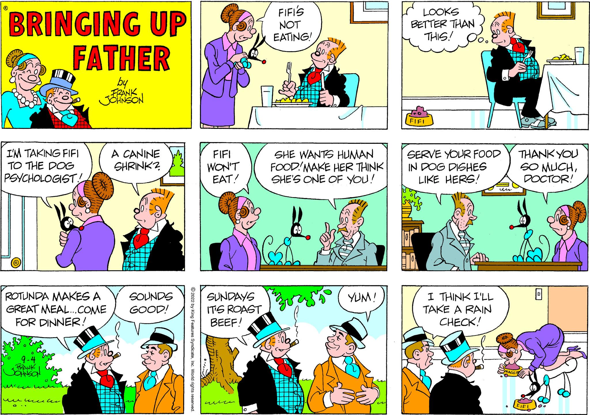 Font OCR: BRINGING UP FATHER by FRANK JOHNSON I'M TAKING FIFI TO THE DOG PSYCHOLOGIST! ROTUNDA MAKES A GREAT MEAL...COME FOR DINNER! 9-4 FRANK | JOHNSON ???? ?? wmeter A CANINE SHRINK? SOUNDS GOOD! atures Syndicate FIFI WON'T EAT! SUNDAYS IT'S ROAST BEEF! www FIFIS NOT EATING! SHE WANTS HUMAN FOOD MAKE HER THINK SHE'S ONE OF YOU! YUM! LOOKS BETTER THAN THIS! FIFL SERVE YOUR FOOD IN DOG DISHES LIKE HERS! I THINK I'LL TAKE A RAIN CHECK! THANK YOU SO MUCHDOCTOR! (FIFL 0 BRINGING UP FATHER by FRANK JOHNSON I'M TAKING FIFI TO THE DOG PSYCHOLOGIST ! ROTUNDA MAKES A GREAT MEAL ... COME FOR DINNER ! 9-4 FRANK | JOHNSON ???? ?? wmeter A CANINE SHRINK ? SOUNDS GOOD ! atures Syndicate FIFI WON'T EAT ! SUNDAYS IT'S ROAST BEEF ! www FIFIS NOT EATING ! SHE WANTS HUMAN FOOD MAKE HER THINK SHE'S ONE OF YOU ! YUM ! LOOKS BETTER THAN THIS ! FIFL SERVE YOUR FOOD IN DOG DISHES LIKE HERS ! I THINK I'LL TAKE A RAIN CHECK ! THANK YOU SO MUCHDOCTOR ! ( FIFL 0