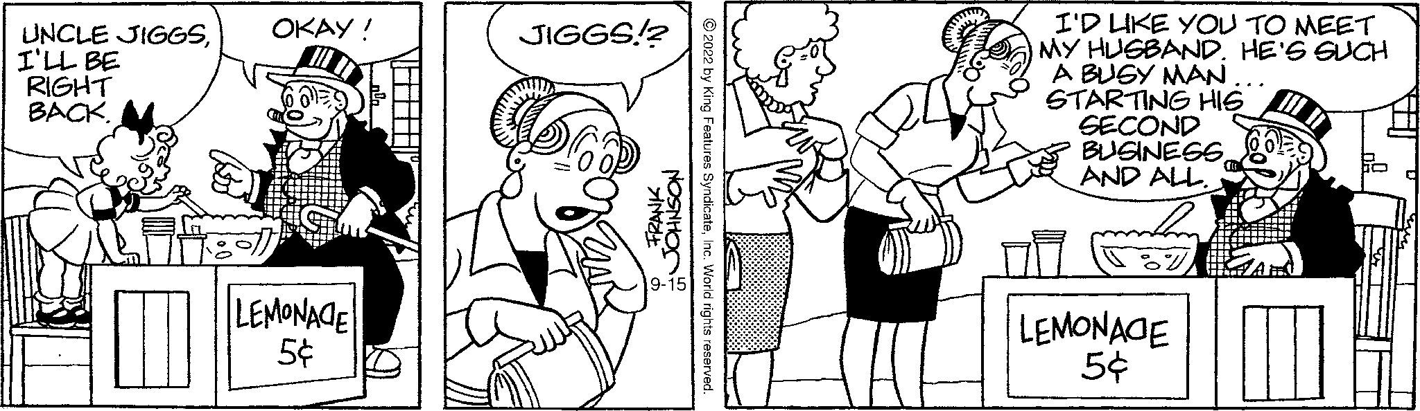 Mammal OCR: UNCLE JIGGSI'LL BE RIGHT BACK. OKAY! LEMONACE 5¢ VE JIGGS!? FRANKJOHNSON 2022 by King Features SyndicateInc. World rights reserved. I'D LIKE YOU TO MEET MY HUSBAND. HE'S SUCH A BUSY MAN... STARTING HIG SECOND BUSINESSAND ALL. LEMONAGE 5¢ UNCLE JIGGSI'LL BE RIGHT BACK . OKAY ! LEMONACE 5 ¢ VE JIGGS !? FRANKJOHNSON 2022 by King Features SyndicateInc. World rights reserved . I'D LIKE YOU TO MEET MY HUSBAND . HE'S SUCH A BUSY MAN ... STARTING HIG SECOND BUSINESSAND ALL . LEMONAGE 5 ¢