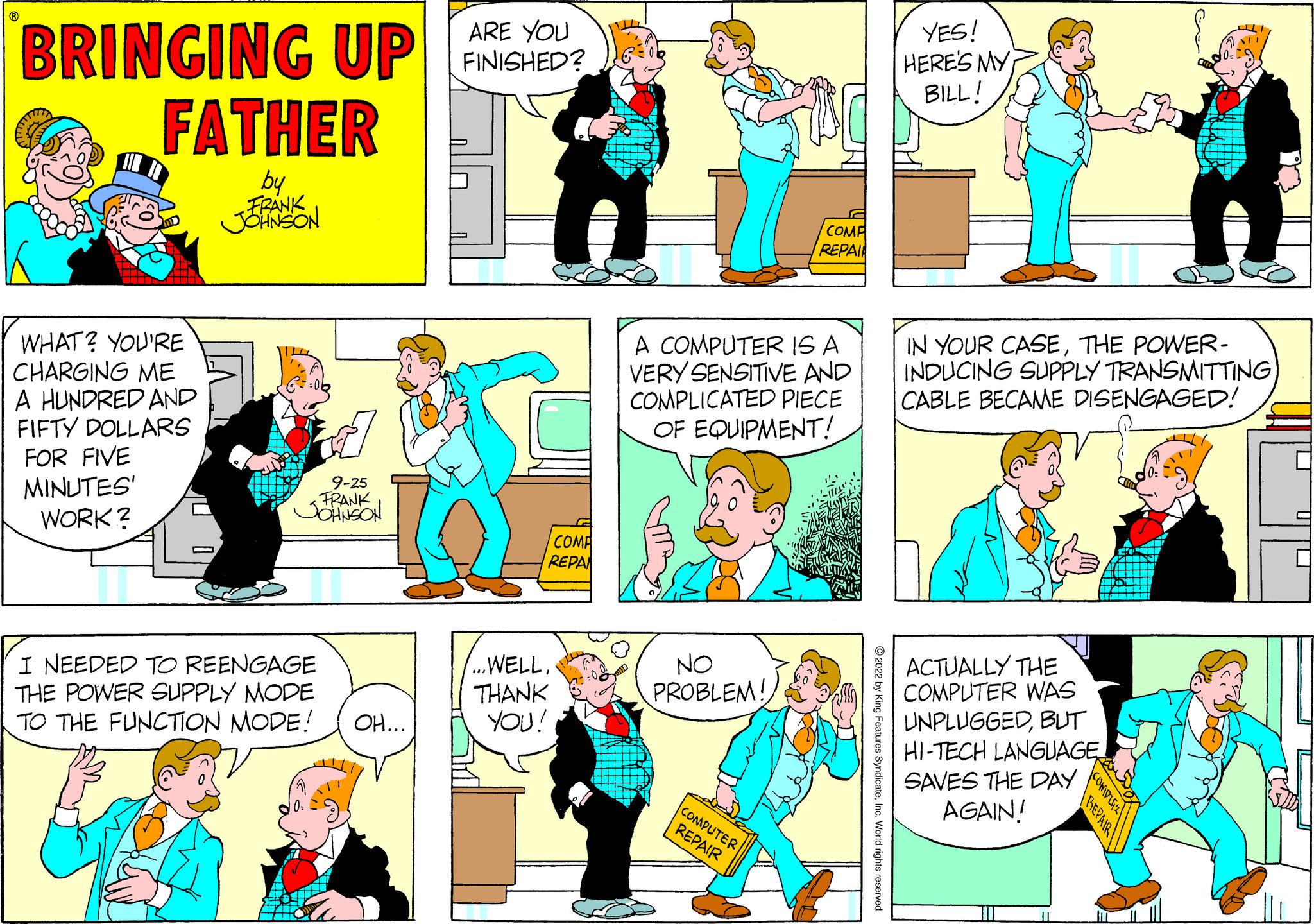 Font OCR: BRINGING UP FATHER by WHAT? YOU'RE CHARGING ME A HUNDRED AND FIFTY DOLLARS FOR FIVE MINUTES' WORK? C - 9-25 FRANK JOHNSON I NEEDED TO REENGAGE THE POWER SUPPLY MODE TO THE FUNCTION MODE! OH... ARE YOU FINISHED? COMP REPA ...WELLTHANK YOU! A COMPUTER IS A VERY SENSITIVE AND COMPLICATED PIECE OF EQUIPMENT! NO PROBLEM! COMP REPAI COMPUTER REPAIR YES! HERE'S MY BILL! IN YOUR CASETHE POWER- INDUCING SUPPLY TRANSMITTING CABLE BECAME DISENGAGED! ACTUALLY THE COMPUTER WAS UNPLUGGEDBUT HI-TECH LANGUAGE SAVES THE DAY AGAIN! BRINGING UP FATHER by WHAT ? YOU'RE CHARGING ME A HUNDRED AND FIFTY DOLLARS FOR FIVE MINUTES ' WORK ? C - 9-25 FRANK JOHNSON I NEEDED TO REENGAGE THE POWER SUPPLY MODE TO THE FUNCTION MODE ! OH ... ARE YOU FINISHED ? COMP REPA ... WELLTHANK YOU ! A COMPUTER IS A VERY SENSITIVE AND COMPLICATED PIECE OF EQUIPMENT ! NO PROBLEM ! COMP REPAI COMPUTER REPAIR YES ! HERE'S MY BILL ! IN YOUR CASETHE POWER INDUCING SUPPLY TRANSMITTING CABLE BECAME DISENGAGED ! ACTUALLY THE COMPUTER WAS UNPLUGGEDBUT HI - TECH LANGUAGE SAVES THE DAY AGAIN !