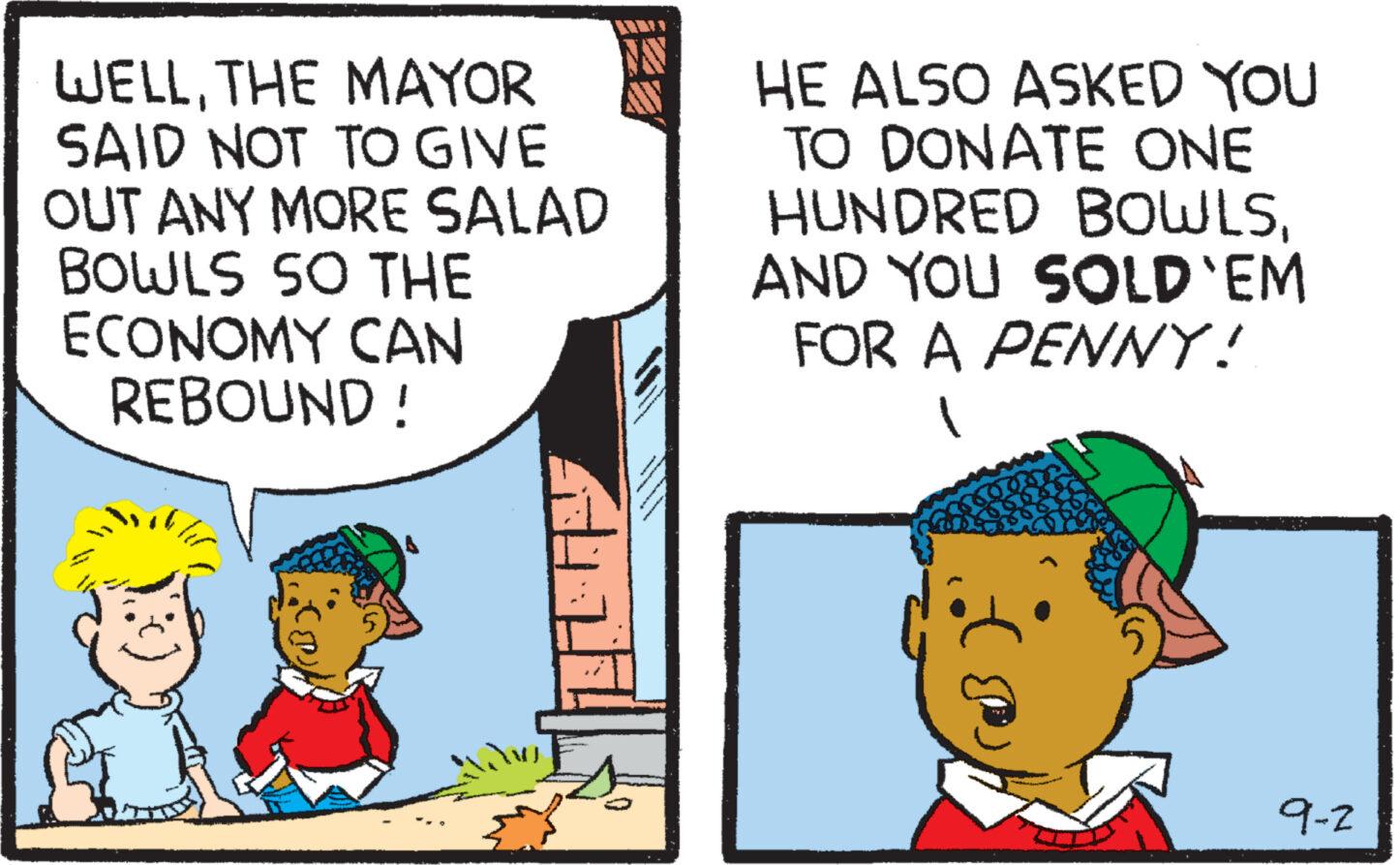 Fictional character OCR: WELLTHE MAYOR SAID NOT TO GIVE OUT ANY MORE SALAD BOWLS SO THE ECONOMY CAN REBOUND ! HE ALSO ASKED YOU TO DONATE ONE HUNDRED BOWLSAND YOU SOLD'EM FOR A PENNY! 9-2 WELLTHE MAYOR SAID NOT TO GIVE OUT ANY MORE SALAD BOWLS SO THE ECONOMY CAN REBOUND ! HE ALSO ASKED YOU TO DONATE ONE HUNDRED BOWLSAND YOU SOLD'EM FOR A PENNY ! 9-2