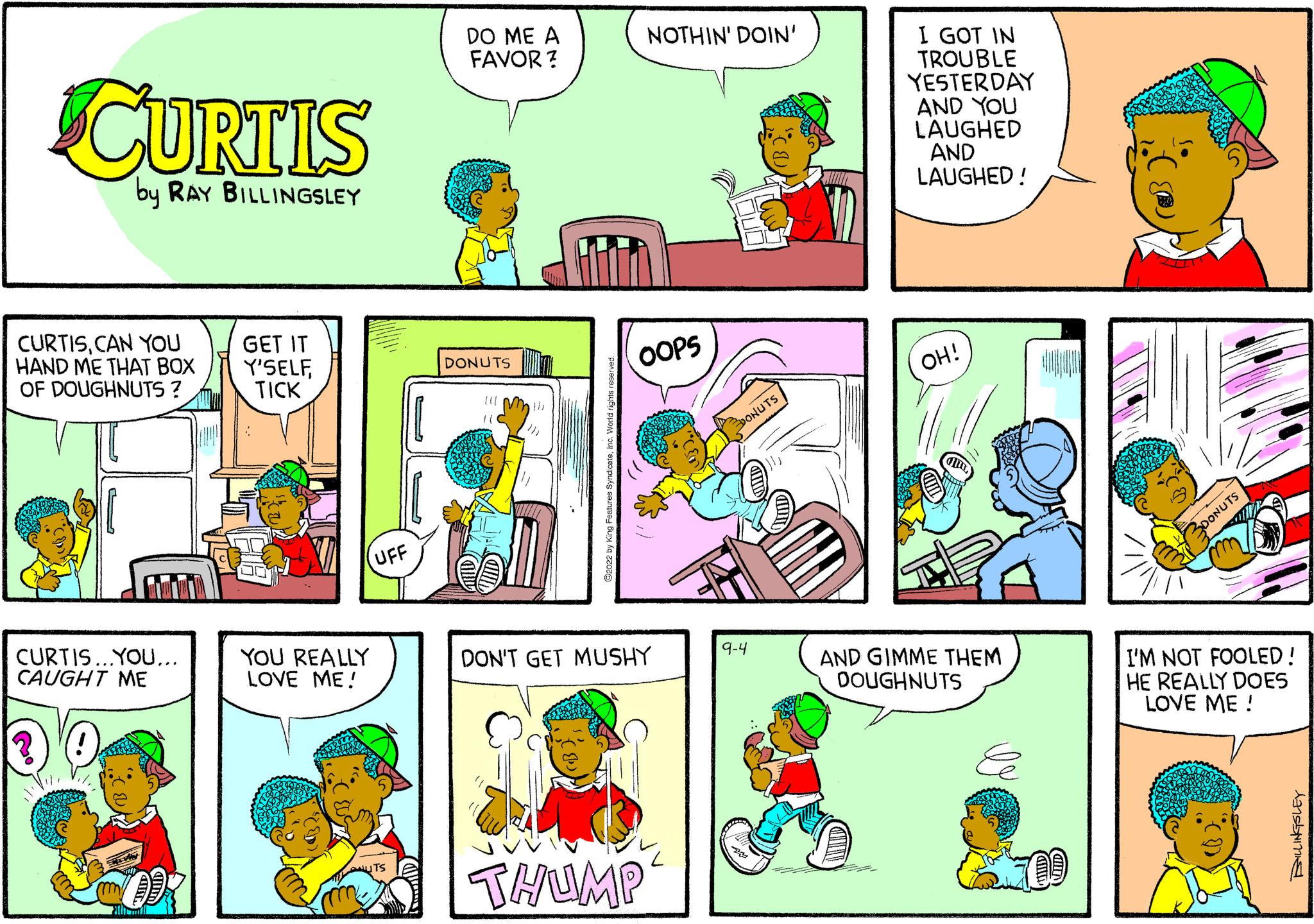 Comic book OCR: CURTIS by RAY BILLINGSLEY CURTISCAN YOU HAND ME THAT BOX OF DOUGHNUTS ? CURTIS...YOU... CAUGHT ME GET IT Y'SELFTICK YOU REALLY LOVE ME! UFF DO ME A FAVOR? DONUTS NOTHIN' DOIN' OOPS DON'T GET MUSHY THUMP 9-4 SOLL I GOT IN TROUBLE YESTERDAY AND YOU LAUGHED AND LAUGHED! OH! AND GIMME THEM DOUGHNUTS DONUTS I'M NOT FOOLED! HE REALLY DOES LOVE ME! CURTIS by RAY BILLINGSLEY CURTISCAN YOU HAND ME THAT BOX OF DOUGHNUTS ? CURTIS ... YOU ... CAUGHT ME GET IT Y'SELFTICK YOU REALLY LOVE ME ! UFF DO ME A FAVOR ? DONUTS NOTHIN ' DOIN ' OOPS DON'T GET MUSHY THUMP 9-4 SOLL I GOT IN TROUBLE YESTERDAY AND YOU LAUGHED AND LAUGHED ! OH ! AND GIMME THEM DOUGHNUTS DONUTS I'M NOT FOOLED ! HE REALLY DOES LOVE ME !