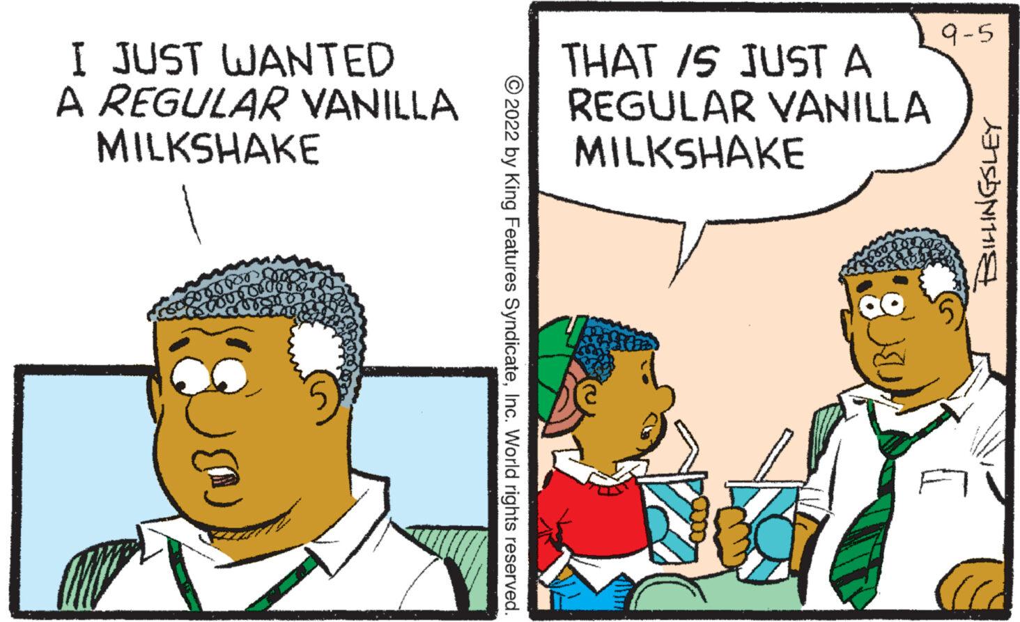 Font OCR: I JUST WANTED A REGULAR VANILLA MILKSHAKE ?2022 by King Features SyndicateInc. World rights reserved. THAT IS JUST A REGULAR VANILLA MILKSHAKE 9-5 A I JUST WANTED A REGULAR VANILLA MILKSHAKE ?2022 by King Features SyndicateInc. World rights reserved . THAT IS JUST A REGULAR VANILLA MILKSHAKE 9-5 A