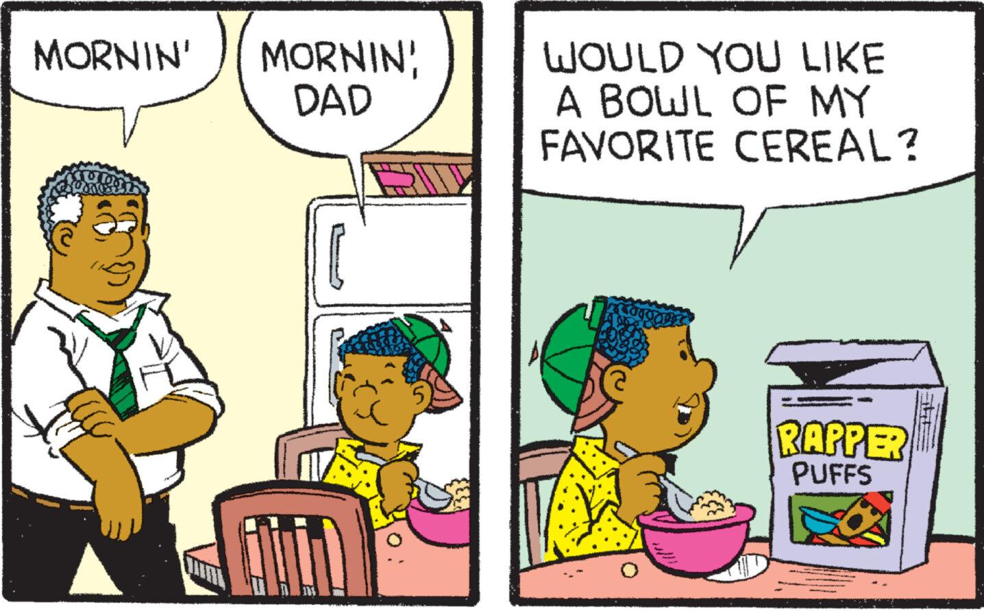 Art OCR: MORNIN' gla L MORNIN DAD L WOULD YOU LIKE A BOWL OF MY FAVORITE CEREAL? RAPPER PUFFS MORNIN ' gla L MORNIN DAD L WOULD YOU LIKE A BOWL OF MY FAVORITE CEREAL ? RAPPER PUFFS
