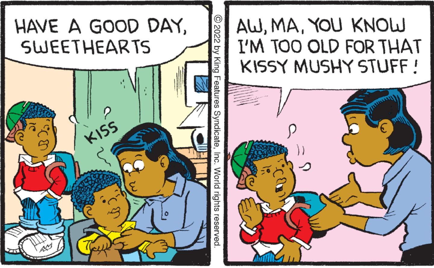 Child OCR: HAVE A GOOD DAYSWEETHEARTS CO KISS lo 2022 by King Features SyndicateInc. World rights reserved. AWYOU KNOW I'M TOO OLD FOR THAT KISSY MUSHY STUFF ! HAVE A GOOD DAYSWEETHEARTS CO KISS lo 2022 by King Features SyndicateInc. World rights reserved . AWYOU KNOW I'M TOO OLD FOR THAT KISSY MUSHY STUFF !