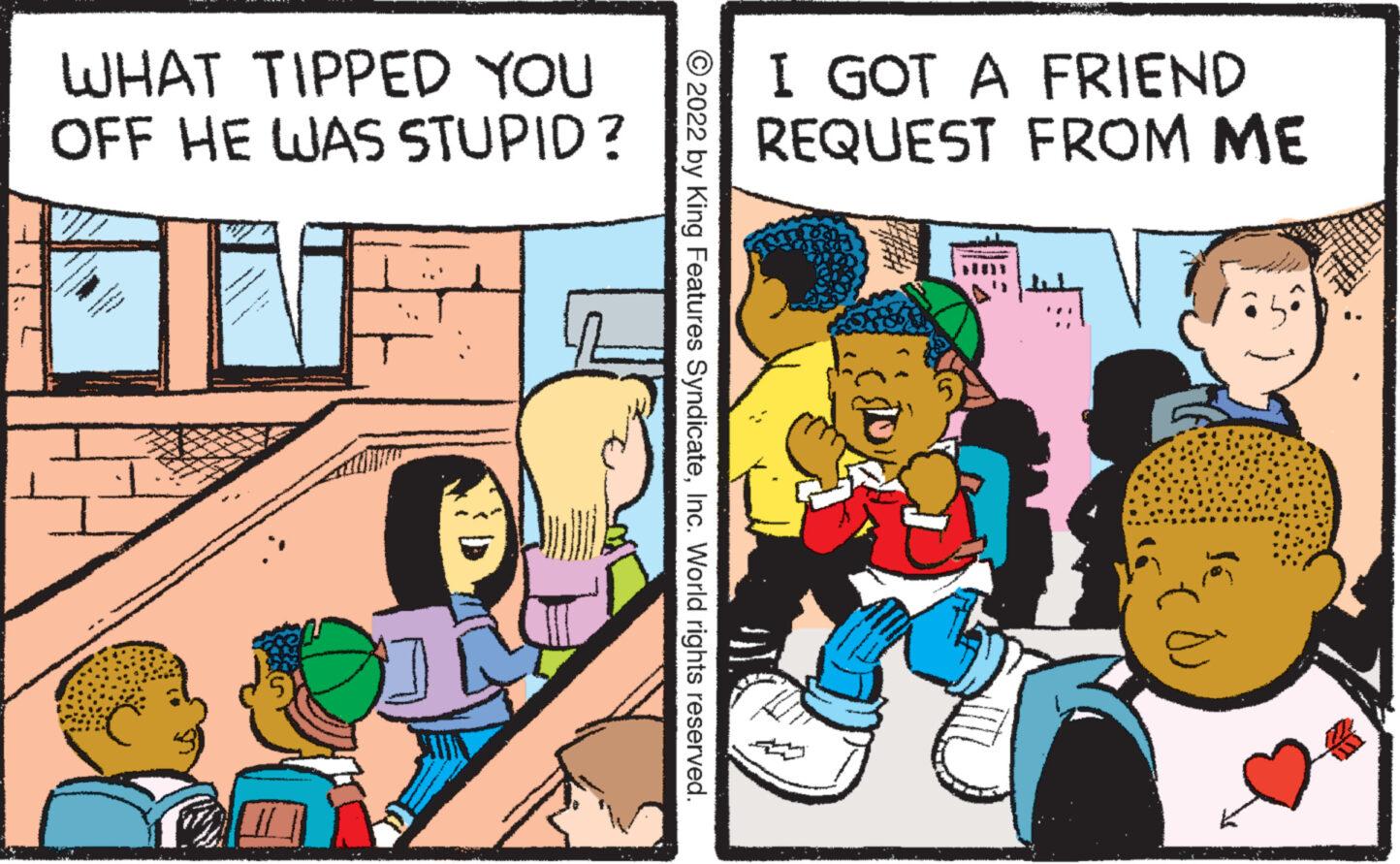Comics OCR: WHAT TIPPED YOU OFF HE WAS STUPID ? 2022 by King Features SyndicateInc. World rights reserved. I GOT A FRIEND REQUEST FROM ME UN WHAT TIPPED YOU OFF HE WAS STUPID ? 2022 by King Features SyndicateInc. World rights reserved . I GOT A FRIEND REQUEST FROM ME UN