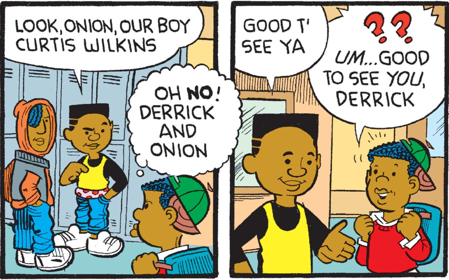Font OCR: LOOKOUR BOY CURTIS WILKINS OH NO! DERRICK AND ONION GOOD T' SEE YA S UM...GOOD TO SEE YOUDERRICK LOOKOUR BOY CURTIS WILKINS OH NO ! DERRICK AND ONION GOOD T ' SEE YA S UM ... GOOD TO SEE YOU