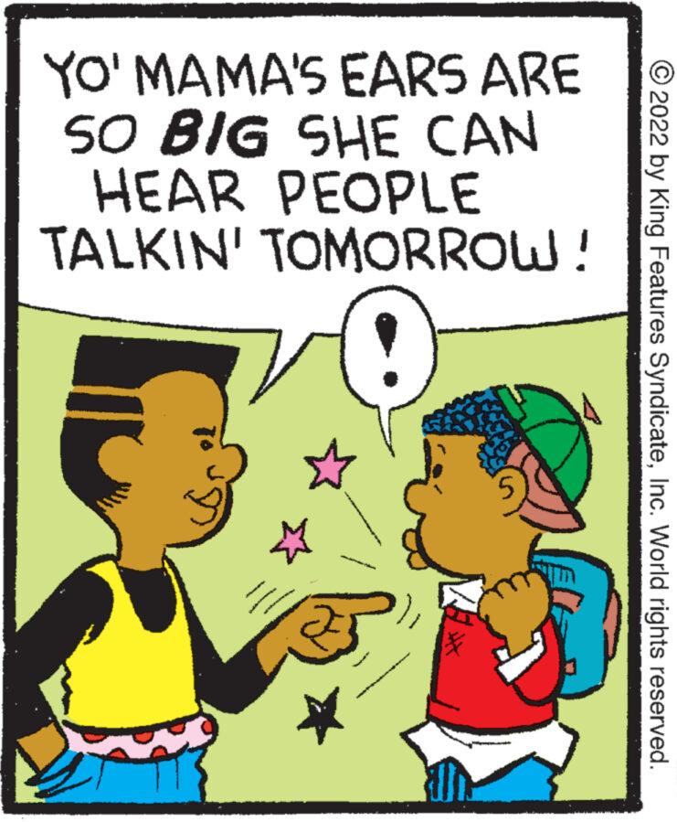 Happy OCR: YO' MAMA'S EARS ARE SO BIG SHE CAN HEAR PEOPLE TALKIN' TOMORROW! 0 ?2022 by King Features SyndicateInc. World rights reserved. YO ' MAMA'S EARS ARE SO BIG SHE CAN HEAR PEOPLE TALKIN ' TOMORROW ! 0 ?2022 by King Features SyndicateInc. World rights reserved .
