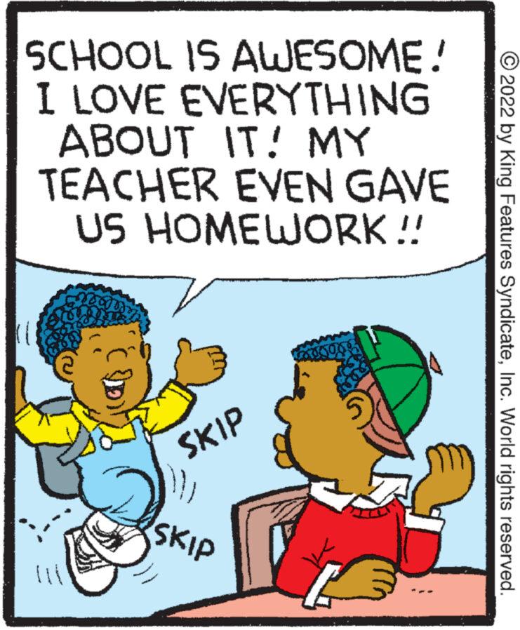 Illustration OCR: SCHOOL IS AWESOME! I LOVE EVERYTHING ABOUT IT! MY TEACHER EVEN GAVE US HOMEWORK !! SKIP SKIP 5 ?2022 by King Features SyndicateInc. World rights reserved. SCHOOL IS AWESOME ! I LOVE EVERYTHING ABOUT IT ! MY TEACHER EVEN GAVE US HOMEWORK !! SKIP SKIP 5 ?2022 by King Features SyndicateInc. World rights reserved .