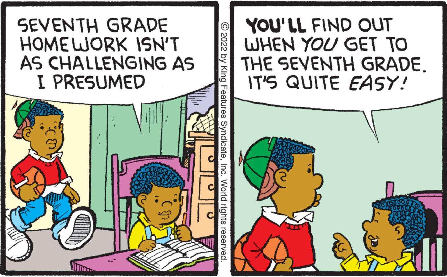 Font OCR: SEVENTH GRADE HOMEWORK ISN'T AS CHALLENGING AS I PRESUMED ?2022 by King Features SyndicateInc. World rights reserved. YOU'LL FIND OUT WHEN YOU GET TO THE SEVENTH GRADE. IT'S QUITE EASY! SEVENTH GRADE HOMEWORK ISN'T AS CHALLENGING AS I PRESUMED ?2022 by King Features SyndicateInc. World rights reserved . YOU'LL FIND OUT WHEN YOU GET TO THE SEVENTH GRADE . IT'S QUITE EASY !
