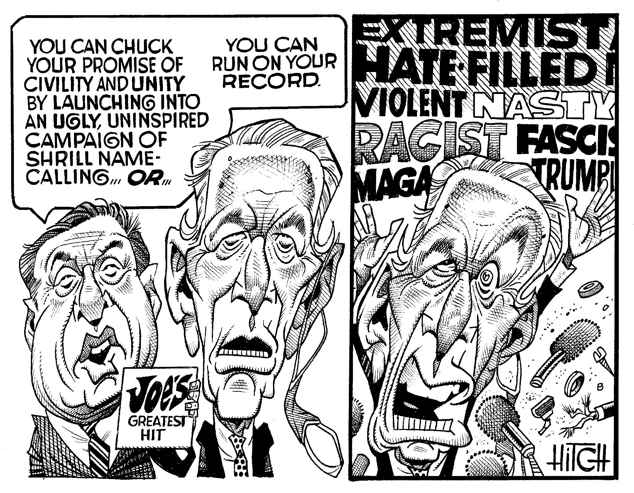 Illustration OCR: YOU CAN CHUCK YOUR PROMISE OF CIVILITY AND UNITY BY LAUNCHING INTO AN UGLYUNINSPIRED CAMPAIGN OF SHRILL NAME- CALLING ORI w 111 Joe's GREATEST HIT EXTREMIST RUN ON YOUR HATE FILLED CAN RECORD. VIOLENT NASTY RACIST FASCIS MAGA TRUMPL Hilch YOU CAN CHUCK YOUR PROMISE OF CIVILITY AND UNITY BY LAUNCHING INTO AN UGLYUNINSPIRED CAMPAIGN OF SHRILL NAME CALLING ORI w 111 Joe's GREATEST HIT EXTREMIST RUN ON YOUR HATE FILLED CAN RECORD . VIOLENT NASTY RACIST FASCIS MAGA TRUMPL Hilch