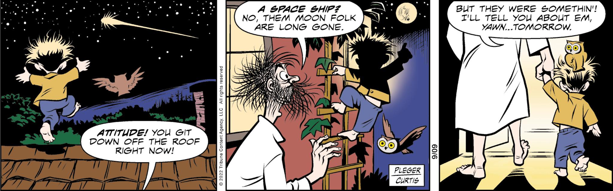 Comics OCR: ATTITUDE! YOU GIT DOWN OFF THE ROOF RIGHT NOW! A SPACE SHIP? NOTHEM MOON FOLK ARE LONG GONE. PLEGER CURTIS BUT THEY WERE SOMETHIN!! I'LL TELL YOU ABOUT EMYAWN...TOMORROW. ATTITUDE ! YOU GIT DOWN OFF THE ROOF RIGHT NOW ! A SPACE SHIP ? NOTHEM MOON FOLK ARE LONG GONE . PLEGER CURTIS BUT THEY WERE SOMETHIN !! I'LL TELL YOU ABOUT EMYAWN ... TOMORROW .