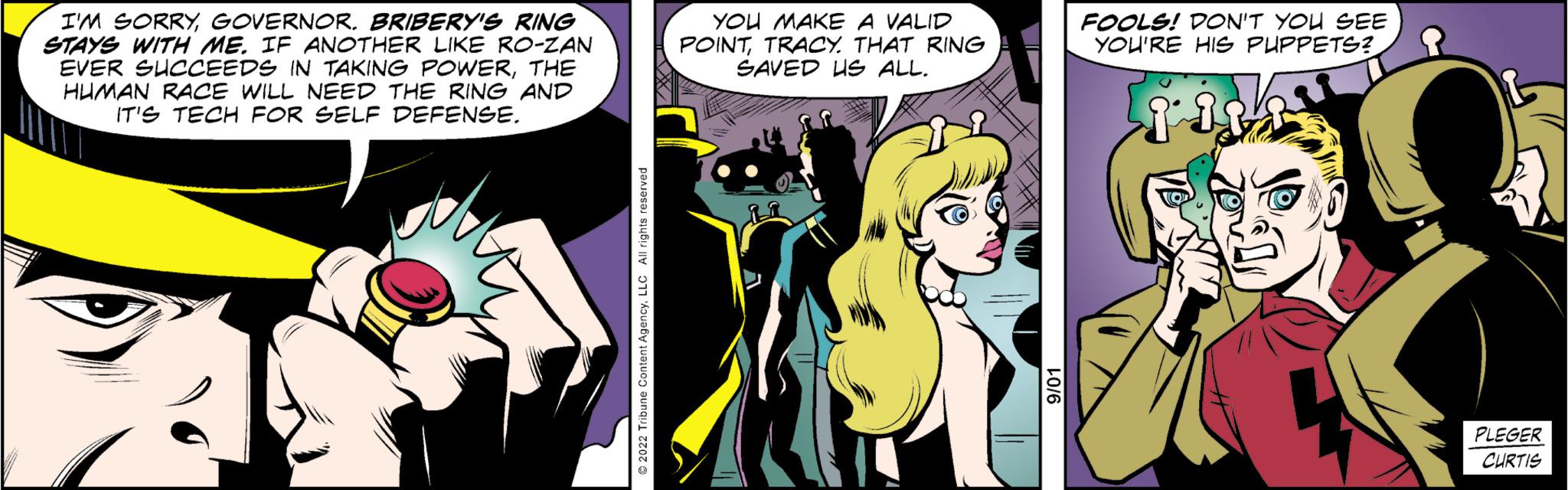 Comic book OCR: I'M SORRYGOVERNOR. BRIBERY'S RING STAYS WITH ME. IF ANOTHER LIKE RO-ZAN EVER SUCCEEDS IN TAKING POWERTHE HUMAN RACE WILL NEED THE RING AND IT'S TECH FOR SELF DEFENSE. YOU MAKE A VALID POINTTRACY. THAT RING SAVED US ALL. FOOLS! DON'T YOU SEE YOU'RE HIS PUPPETS? ? PLEGER CURTIS I'M SORRYGOVERNOR . BRIBERY'S RING STAYS WITH ME . IF ANOTHER LIKE RO - ZAN EVER SUCCEEDS IN TAKING POWERTHE HUMAN RACE WILL NEED THE RING AND IT'S TECH FOR SELF DEFENSE . YOU MAKE A VALID POINTTRACY . THAT RING SAVED US ALL . FOOLS ! DON'T YOU SEE YOU'RE HIS PUPPETS ? ? PLEGER CURTIS