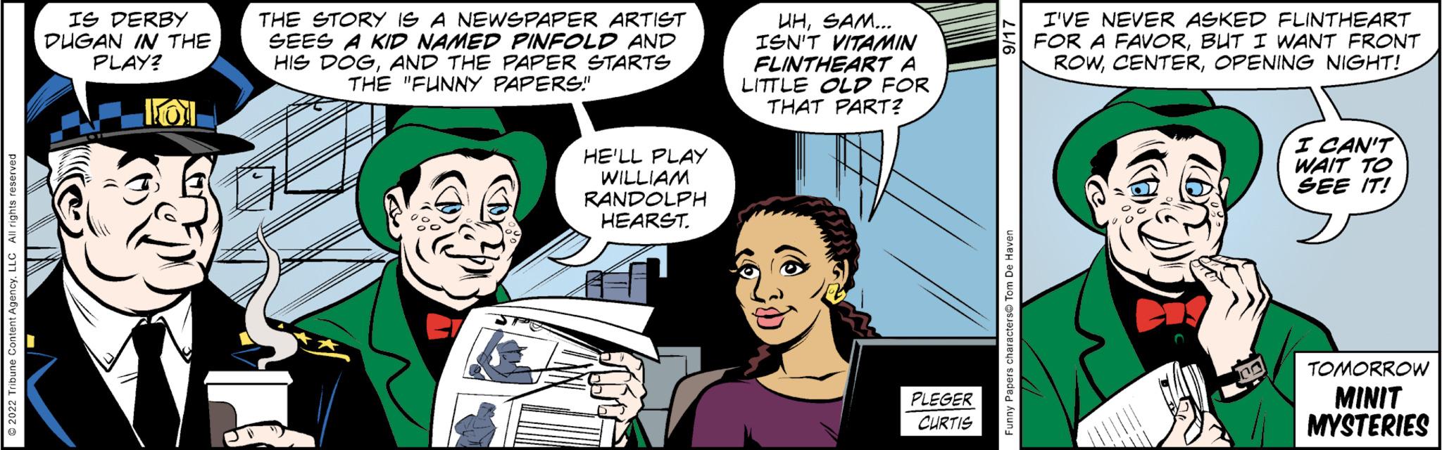 Art OCR: IS DERBY DUGAN IN THE PLAY? 101 THE STORY IS A NEWSPAPER ARTIST SEES A KID NAMED PINFOLD AND HIS DOGAND THE PAPER STARTS THE "FUNNY PAPERS" HE'LL PLAY WILLIAM RANDOLPH HEARST. UHSAM... ISN'T VITAMIN FLINTHEART A LITTLE OLD FOR THAT PART? PLEGER CURTIS I'VE NEVER ASKED FLINTHEART FOR A FAVORBUT I WANT FRONT ROWOPENING NIGHT! Ton I CAN'T WAIT TO SEE IT! TOMORROW MINIT MYSTERIES IS DERBY DUGAN IN THE PLAY ? 101 THE STORY IS A NEWSPAPER ARTIST SEES A KID NAMED PINFOLD AND HIS DOGAND THE PAPER STARTS THE " FUNNY PAPERS " HE'LL PLAY WILLIAM RANDOLPH HEARST . UHSAM ... ISN'T VITAMIN FLINTHEART A LITTLE OLD FOR THAT PART ? PLEGER CURTIS I'VE NEVER ASKED FLINTHEART FOR A FAVORBUT I WANT FRONT ROWOPENING NIGHT ! Ton I CAN'T WAIT TO SEE IT ! TOMORROW MINIT MYSTERIES