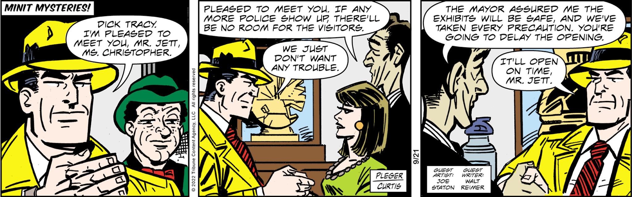 Art OCR: MINIT MYSTERIES! PLEASED TO MEET YOU. IF ANY MORE POLICE SHOW UPTHERE'LL BE NO ROOM FOR THE VISITORS. DICK TRACY. I'M PLEASED TO MEET YOUMS. CHRISTOPHER. 343 TAHUN WE JUST DON'T WANT ANY TROUBLE. PLEGER CURTIS THE MAYOR ASSURED ME THE EXHIBITS WILL BE SAFEAND WE'VE TAKEN EVERY PRECAUTION. YOU'RE GOING TO DELAY THE OPENING. GUEST GUEST ARTIST WRITER JOE WALT STATON REIMER IT'LL OPENUL ON TIMEMR. JETT. MINIT MYSTERIES ! PLEASED TO MEET YOU . IF ANY MORE POLICE SHOW UPTHERE'LL BE NO ROOM FOR THE VISITORS . DICK TRACY . I'M PLEASED TO MEET YOUMR . JETTMS . CHRISTOPHER . 343 TAHUN WE JUST DON'T WANT ANY TROUBLE . PLEGER CURTIS THE MAYOR ASSURED ME THE EXHIBITS WILL BE SAFEAND WE'VE TAKEN EVERY PRECAUTION . YOU'RE GOING TO DELAY THE OPENING . GUEST GUEST ARTIST WRITER JOE WALT STATON REIMER IT'LL OPENUL ON TIMEMR . JETT .