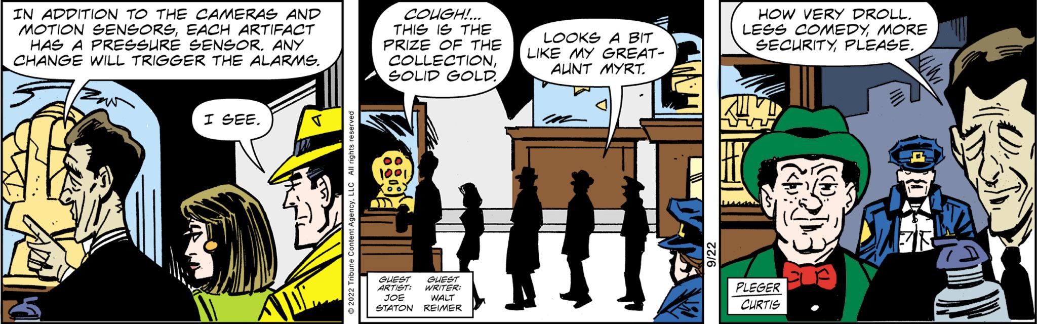 Art OCR: IN ADDITION TO THE CAMERAS AND MOTION SENSORSEACH ARTIFACT HAS A PRESSURE SENSOR. ANY CHANGE WILL TRIGGER THE ALARMS. I SEE. V COUGH!... THIS IS THE PRIZE OF THE COLLECTIONSOLID GOLD.. 1001. ARTIST: JOE GUEST WRITER WALT STATON REIMER LOOKS A BIT LIKE MY GREAT- AUNT MYRT. HOW VERY DROLL. LESS COMEDYMORE SECURITYPLEASE. viv PLEGER CURTIS IN ADDITION TO THE CAMERAS AND MOTION SENSORSEACH ARTIFACT HAS A PRESSURE SENSOR . ANY CHANGE WILL TRIGGER THE ALARMS . I SEE . V COUGH ! ... THIS IS THE PRIZE OF THE COLLECTIONSOLID GOLD .. 1001 . ARTIST : JOE GUEST WRITER WALT STATON REIMER LOOKS A BIT LIKE MY GREAT AUNT MYRT . HOW VERY DROLL . LESS COMEDYMORE SECURITYPLEASE . viv PLEGER CURTIS