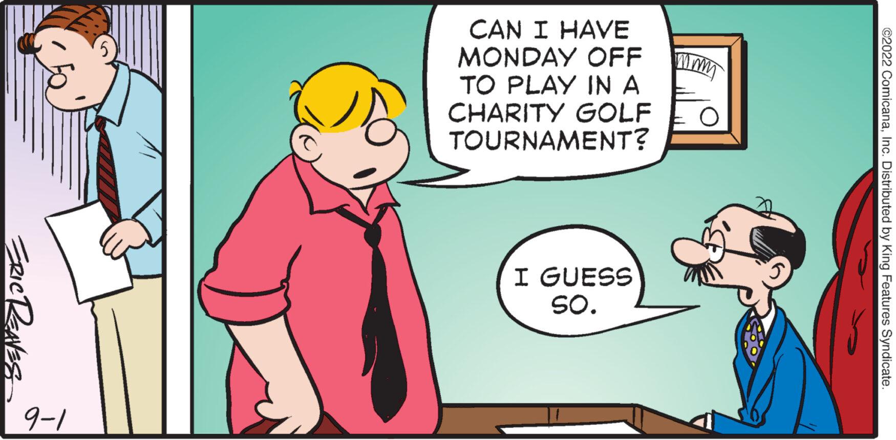 Font OCR: ERIC RENES 9-1 CAN I HAVE MONDAY OFF TO PLAY IN A CHARITY GOLF TOURNAMENT? I GUESS SO. ©2022 ComicanaInc. Distributed by King Features Syndicate. ERIC RENES 9-1 CAN I HAVE MONDAY OFF TO PLAY IN A CHARITY GOLF TOURNAMENT ? I GUESS SO . © 2022 ComicanaInc. Distributed by King Features Syndicate .