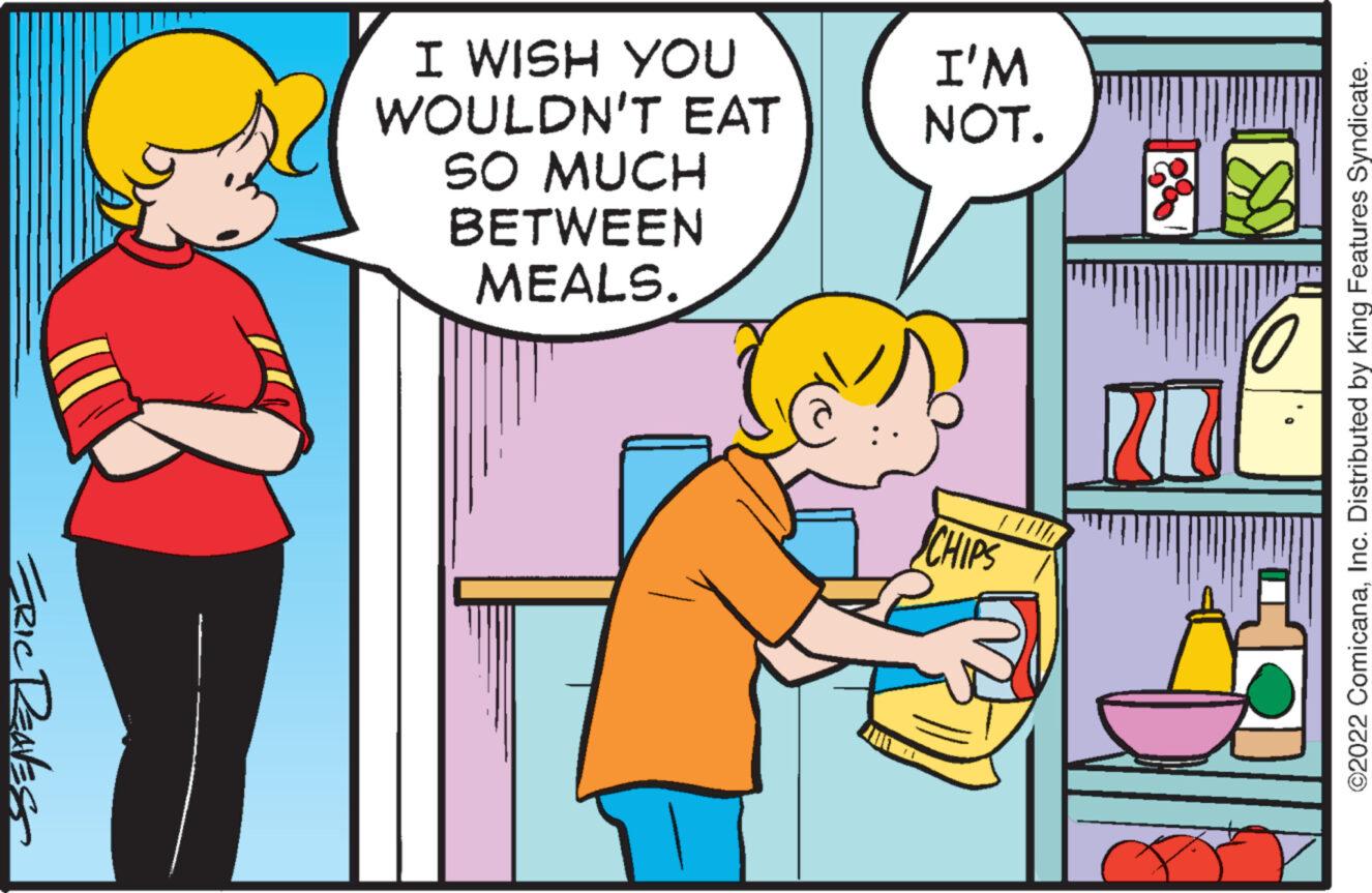 Art OCR: ERIC RENESS I WISH YOU WOULDN'T EAT SO MUCH BETWEEN MEALS. I'M NOT. CHIPS ©2022 ComicanaInc. Distributed by King Features Syndicate. ERIC RENESS I WISH YOU WOULDN'T EAT SO MUCH BETWEEN MEALS . I'M NOT . CHIPS © 2022 ComicanaInc. Distributed by King Features Syndicate .