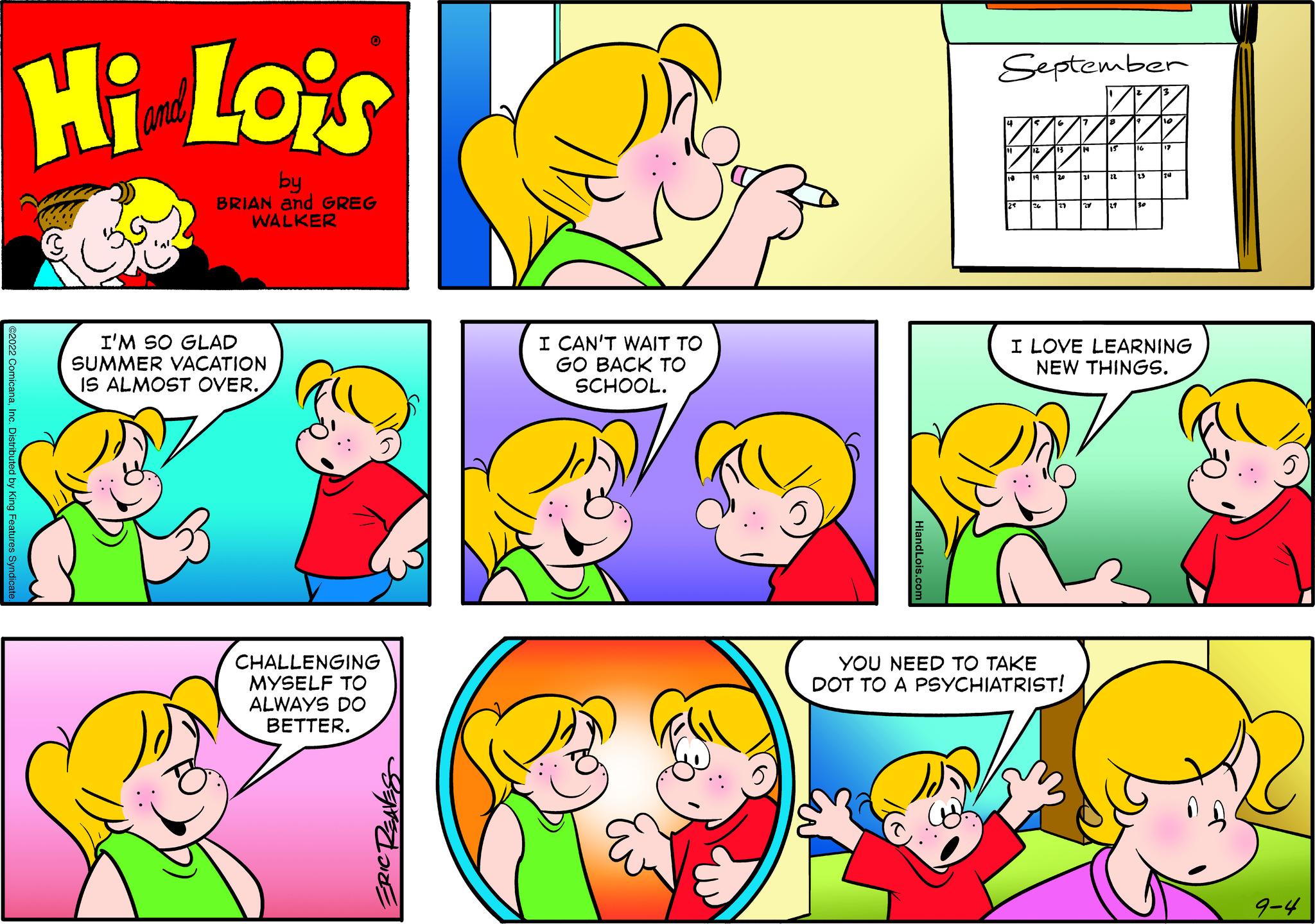Product OCR: Hi Lois by BRIAN and GREG WALKER I'M SO GLAD SUMMER VACATION IS ALMOST OVER. CHALLENGING MYSELF TO ALWAYS DO BETTER. I CAN'T WAIT TO GO BACK TO SCHOOL. September mal I LOVE LEARNING NEW THINGS. YOU NEED TO TAKE DOT TO A PSYCHIATRIST! 9-4 Hi Lois by BRIAN and GREG WALKER I'M SO GLAD SUMMER VACATION IS ALMOST OVER . CHALLENGING MYSELF TO ALWAYS DO BETTER . I CAN'T WAIT TO GO BACK TO SCHOOL . September mal I LOVE LEARNING NEW THINGS . YOU NEED TO TAKE DOT TO A PSYCHIATRIST ! 9-4